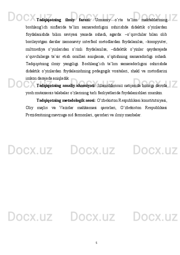 Tadqiqotning   ilmiy   farazi:   Umumiy   o’rta   ta’lim   maktablarining
boshlang’ich   sinflarida   ta’lim   samaradorligini   oshirishda   didaktik   o’yinlardan
foydalanishda   bilim   saviyasi   yanada   oshadi,   agarda:   –o’quvchilar   bilan   olib
borilayotgan   darslar   zamonaviy   interfaol   metodlardan   foydalanilsa;   –kompyuter,
miltmediya   o’yinlaridan   o’rinli   foydalanilsa;   –didaktik   o’yinlar   qaydarajada
o’quvchilarga   ta’sir   etish   omillari   aniqlansa,   o’qitishning   samaradorligi   oshadi.
Tadqiqotning   ilmiy   yangiligi.   Boshlang’ich   ta’lim   samaradorligini   oshirishda
didaktik   o’yinlardan   foydalanishning   pedagogik   vositalari,   shakl   va   metodlarini
imkon darajada aniqladik.
Tadqiqotning  amaliy  ahamiyati:   Izlanishlarimiz   natijasida  hozirgi   davrda
yosh mutaxassis talabalar o’zlarining turli faoliyatlarida foydalanishlari mumkin.
Tadqiqotning metadologik asosi:  O’zbekiston Respublikasi konstitutsiyasi,
Oliy   majlis   va   Vazirlar   mahkamasi   qarorlari,   O’zbekiston   Respublikasi
Prezidentining mavzuga oid farmonlari, qarorlari va ilmiy manbalar.
  
5 