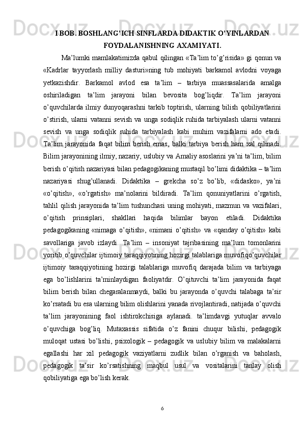 I BOB. BOSHLANG’ICH SINFLARDA DIDAKTIK O’YINLARDAN
FOYDALANISHNING AXAMIYATI.
Ma’lumki mamlakatimizda qabul qilingan «Ta’lim to’g’risida» gi qonun va
«Kadrlar   tayyorlash   milliy   dasturi»ning   tub   mohiyati   barkamol   avlodni   voyaga
yetkazishdir.   Barkamol   avlod   esa   ta’lim   –   tarbiya   muassasalarida   amalga
oshiriladigan   ta’lim   jarayoni   bilan   bevosita   bog’liqdir.   Ta’lim   jarayoni
o’quvchilarda   ilmiy   dunyoqarashni   tarkib   toptirish,   ularning   bilish   qobiliyatlarini
o’stirish,   ularni   vatanni   sevish   va   unga   sodiqlik   ruhida   tarbiyalash   ularni   vatanni
sevish   va   unga   sodiqlik   ruhida   tarbiyalash   kabi   muhim   vazifalarni   ado   etadi.
Ta’lim   jarayonida   faqat   bilim   berish   emas,   balki   tarbiya   berish   ham   xal   qilinadi.
Bilim jarayonining ilmiy, nazariy, uslubiy va Amaliy asoslarini ya’ni ta’lim, bilim
berish o’qitish nazariyasi bilan pedagogikaning mustaqil bo’limi didaktika – ta’lim
nazariyasi   shug’ullanadi.   Didaktika   –   grekcha   so’z   bo’lib,   «didasko»,   ya’ni
«o’qitish»,   «o’rgatish»   ma’nolarini   bildiradi.   Ta’lim   qonuniyatlarini   o’rgatish,
tahlil   qilish   jarayonida   ta’lim   tushunchasi   uning   mohiyati,   mazmun   va   vazifalari,
o’qitish   prinsiplari,   shakllari   haqida   bilimlar   bayon   etiladi.   Didaktika
pedagogikaning   «nimaga   o’qitish»,   «nimani   o’qitish»   va   «qanday   o’qitish»   kabi
savollariga   javob   izlaydi.   Ta’lim   –   insoniyat   tajribasining   ma’lum   tomonlarini
yoritib o’quvchilar ijtimoiy taraqqiyotining hozirgi talablariga muvofiqo’quvchilar
ijtimoiy   taraqqiyotining   hozirgi   talablariga   muvofiq   darajada   bilim   va   tarbiyaga
ega   bo’lishlarini   ta’minlaydigan   faoliyatdir.   O’qituvchi   ta’lim   jarayonida   faqat
bilim   berish   bilan   chegaralanmaydi,   balki   bu   jarayonda   o’quvchi   talabaga   ta’sir
ko’rsatadi bu esa ularning bilim olishlarini yanada rivojlantiradi, natijada o’quvchi
ta’lim   jarayonining   faol   ishtirokchisiga   aylanadi.   ta’limdavgi   yutuqlar   avvalo
o’quvchiga   bog’liq.   Mutaxassis   sifatida   o’z   fanini   chuqur   bilishi,   pedagogik
muloqat   ustasi   bo’lishi,   psixologik   –   pedagogik   va   uslubiy   bilim   va   malakalarni
egallashi   har   xil   pedagogik   vaziyatlarni   zudlik   bilan   o’rganish   va   baholash,
pedagogik   ta’sir   ko’rsatishning   maqbul   usul   va   vositalarini   tanlay   olish
qobiliyatiga ega bo’lish kerak.
6 