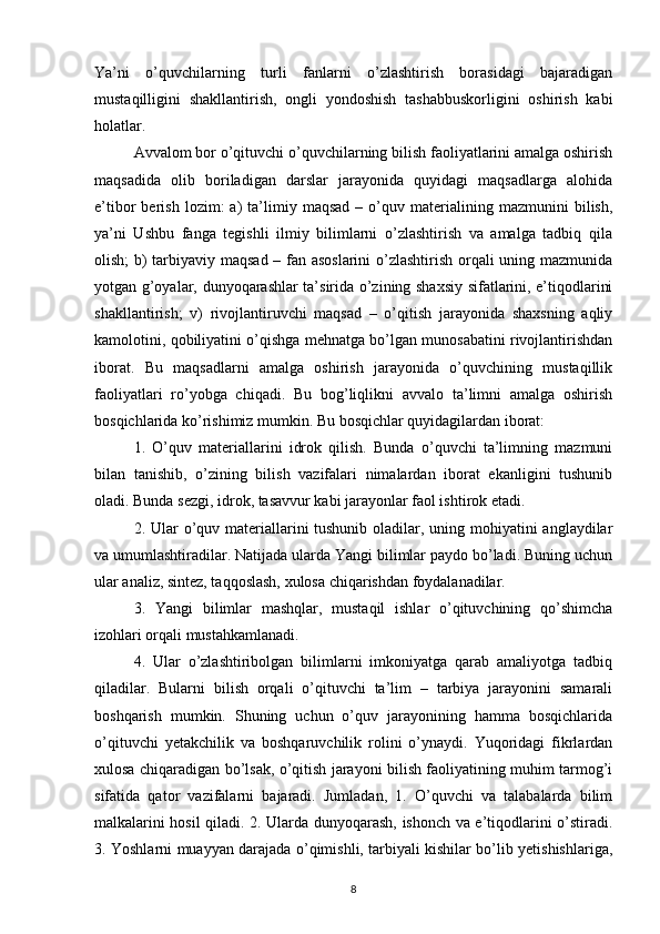 Ya’ni   o’quvchilarning   turli   fanlarni   o’zlashtirish   borasidagi   bajaradigan
mustaqilligini   shakllantirish,   ongli   yondoshish   tashabbuskorligini   oshirish   kabi
holatlar.
Avvalom bor o’qituvchi o’quvchilarning bilish faoliyatlarini amalga oshirish
maqsadida   olib   boriladigan   darslar   jarayonida   quyidagi   maqsadlarga   alohida
e’tibor   berish   lozim:   a)   ta’limiy   maqsad   –  o’quv  materialining  mazmunini   bilish,
ya’ni   Ushbu   fanga   tegishli   ilmiy   bilimlarni   o’zlashtirish   va   amalga   tadbiq   qila
olish; b) tarbiyaviy maqsad – fan asoslarini o’zlashtirish orqali uning mazmunida
yotgan g’oyalar, dunyoqarashlar ta’sirida o’zining shaxsiy sifatlarini, e’tiqodlarini
shakllantirish;   v)   rivojlantiruvchi   maqsad   –   o’qitish   jarayonida   shaxsning   aqliy
kamolotini, qobiliyatini o’qishga mehnatga bo’lgan munosabatini rivojlantirishdan
iborat.   Bu   maqsadlarni   amalga   oshirish   jarayonida   o’quvchining   mustaqillik
faoliyatlari   ro’yobga   chiqadi.   Bu   bog’liqlikni   avvalo   ta’limni   amalga   oshirish
bosqichlarida ko’rishimiz mumkin. Bu bosqichlar quyidagilardan iborat:
1.   O’quv   materiallarini   idrok   qilish.   Bunda   o’quvchi   ta’limning   mazmuni
bilan   tanishib,   o’zining   bilish   vazifalari   nimalardan   iborat   ekanligini   tushunib
oladi. Bunda sezgi, idrok, tasavvur kabi jarayonlar faol ishtirok etadi.
2. Ular  o’quv materiallarini tushunib oladilar, uning mohiyatini anglaydilar
va umumlashtiradilar. Natijada ularda Yangi bilimlar paydo bo’ladi. Buning uchun
ular analiz, sintez, taqqoslash, xulosa chiqarishdan foydalanadilar.
3.   Yangi   bilimlar   mashqlar,   mustaqil   ishlar   o’qituvchining   qo’shimcha
izohlari orqali mustahkamlanadi.
4.   Ular   o’zlashtiribolgan   bilimlarni   imkoniyatga   qarab   amaliyotga   tadbiq
qiladilar.   Bularni   bilish   orqali   o’qituvchi   ta’lim   –   tarbiya   jarayonini   samarali
boshqarish   mumkin.   Shuning   uchun   o’quv   jarayonining   hamma   bosqichlarida
o’qituvchi   yetakchilik   va   boshqaruvchilik   rolini   o’ynaydi.   Yuqoridagi   fikrlardan
xulosa chiqaradigan bo’lsak, o’qitish jarayoni bilish faoliyatining muhim tarmog’i
sifatida   qator   vazifalarni   bajaradi.   Jumladan,   1.   O’quvchi   va   talabalarda   bilim
malkalarini hosil qiladi. 2. Ularda dunyoqarash, ishonch va e’tiqodlarini o’stiradi.
3. Yoshlarni muayyan darajada o’qimishli, tarbiyali kishilar bo’lib yetishishlariga,
8 
