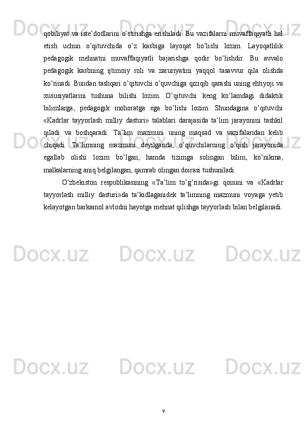qobiliyat  va  iste’dodlarini   o’stirishga  erishiladi.  Bu  vazifalarni  muvaffaqiyatli   hal
etish   uchun   o’qituvchida   o’z   kasbiga   layoqat   bo’lishi   lozim.   Layoqatlilik
pedagogik   mehnatni   muvaffaqiyatli   bajarishga   qodir   bo’lishdir.   Bu   avvalo
pedagogik   kasbning   ijtimoiy   roli   va   zaruriyatini   yaqqol   tasavvur   qila   olishda
ko’rinadi. Bundan tashqari o’qituvchi o’quvchiga qiziqib qarashi uning ehtiyoji va
xususiyatlarini   tushuna   bilishi   lozim.   O’qituvchi   keng   ko’lamdagi   didaktik
bilimlarga,   pedagogik   mohoratga   ega   bo’lishi   lozim.   Shundagina   o’qituvchi
«Kadrlar   tayyorlash   milliy   dasturi»   talablari   darajasida   ta’lim   jarayonini   tashkil
qiladi   va   boshqaradi.   Ta’lim   mazmuni   uning   maqsad   va   vazifalaridan   kelib
chiqadi.   Ta’limning   mazmuni   deyilganda,   o’quvchilarning   o’qish   jarayonida
egallab   olishi   lozim   bo’lgan,   hamda   tizimga   solingan   bilim,   ko’nikma,
malkalarning aniq belgilangan, qamrab olingan doirasi tushuniladi.
O’zbekiston   respublikasining   «Ta’lim   to’g’risida»gi   qonuni   va   «Kadrlar
tayyorlash   milliy   dasturi»da   ta’kidlaganidek   ta’limning   mazmuni   voyaga   yetib
kelayotgan barkamol avlodni hayotga mehnat qilishga tayyorlash bilan belgilanadi.
9 