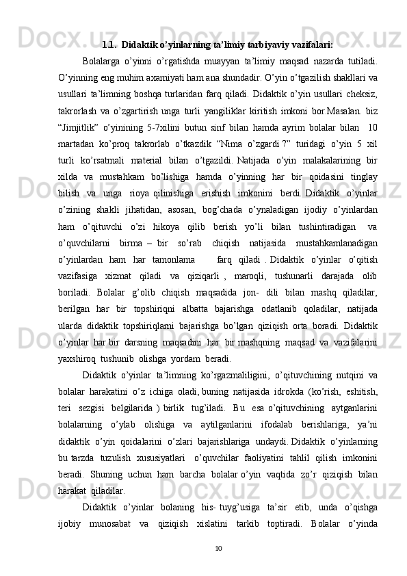 1.1.  Didaktik o’yinlarning ta’limiy tarbiyaviy vazifalari:
Bolalarga   o’yinni   o’rgatishda   muayyan   ta’limiy   maqsad   nazarda   tutiladi.
O’yinning eng muhim axamiyati ham ana shundadir. O’yin o’tgazilish shakllari va
usullari   ta’limning   boshqa   turlaridan   farq   qiladi.   Didaktik   o’yin   usullari   cheksiz,
takrorlash   va   o’zgartirish   unga   turli   yangiliklar   kiritish   imkoni   bor.Masalan.   biz
“Jimjitlik”   o’yinining   5-7xilini   butun   sinf   bilan   hamda   ayrim   bolalar   bilan     10
martadan  ko’proq  takrorlab  o’tkazdik  “Nima  o’zgardi ?”  turidagi  o’yin  5  xil
turli    ko’rsatmali    material    bilan   o’tgazildi. Natijada   o’yin   malakalarining   bir
xilda    va    mustahkam     bo’lishiga     hamda    o’yinning    har     bir    qoidasini     tinglay
bilish     va     unga     rioya   qilinishiga     erishish     imkonini     berdi.   Didaktik     o’yinlar
o’zining   shakli   jihatidan,   asosan,   bog’chada   o’ynaladigan   ijodiy   o’yinlardan
ham     o’qituvchi     o’zi     hikoya     qilib     berish     yo’li     bilan     tushintiradigan       va
o’quvchilarni     birma   –   bir     so’rab     chiqish     natijasida     mustahkamlanadigan
o’yinlardan     ham     har     tamonlama             farq     qiladi   .   Didaktik     o’yinlar     o’qitish
vazifasiga     xizmat     qiladi     va     qiziqarli   ,     maroqli,     tushunarli     darajada     olib
boriladi.   Bolalar    g’olib    chiqish   maqsadida    jon-     dili    bilan   mashq    qiladilar,
berilgan     har     bir     topshiriqni     albatta     bajarishga     odatlanib     qoladilar,     natijada
ularda  didaktik  topshiriqlarni  bajarishga  bo’lgan  qiziqish  orta  boradi.  Didaktik
o’yinlar  har bir  darsning  maqsadini  har  bir mashqning  maqsad  va  vazifalarini
yaxshiroq  tushunib  olishga  yordam  beradi.
Didaktik  o’yinlar  ta’limning  ko’rgazmaliligini,  o’qituvchining  nutqini  va
bolalar  harakatini  o’z  ichiga  oladi, buning  natijasida  idrokda  (ko’rish,  eshitish,
teri     sezgisi     belgilarida   )   birlik     tug’iladi.     Bu     esa   o’qituvchining     aytganlarini
bolalarning     o’ylab     olishiga     va     aytilganlarini     ifodalab     berishlariga,     ya’ni
didaktik  o’yin  qoidalarini  o’zlari  bajarishlariga  undaydi. Didaktik  o’yinlarning
bu tarzda   tuzulish   xususiyatlari     o’quvchilar   faoliyatini   tahlil   qilish   imkonini
beradi.   Shuning   uchun   ham   barcha   bolalar o’yin   vaqtida   zo’r   qiziqish   bilan
harakat  qiladilar.
Didaktik     o’yinlar     bolaning     his-   tuyg’usiga     ta’sir     etib,     unda     o’qishga
ijobiy     munosabat     va     qiziqish     xislatini     tarkib     toptiradi.     Bolalar     o’yinda
10 