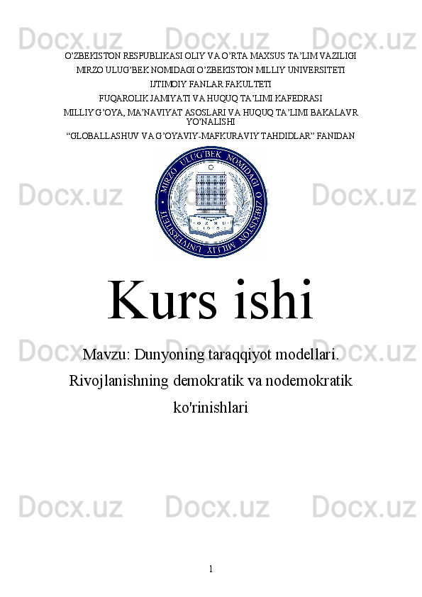 O’ZBEKISTON RESPUBLIKASI OLIY VA O’RTA MAXSUS TA’LIM VAZILIGI
MIRZO ULUG’BEK NOMIDAGI O’ZBEKISTON MILLIY UNIVERSITETI
IJTIMOIY FANLAR FAKULTETI
FUQAROLIK JAMIYATI VA HUQUQ TA’LIMI KAFEDRASI
MILLIY G’OYA, MA’NAVIYAT ASOSLARI VA HUQUQ TA’LIMI BAKALAVR
YO’NALISHI
“GLOBALLASHUV VA G’OYAVIY-MAFKURAVIY TAHDIDLAR” FANIDAN
Kurs ishi
Mavzu:  Dunyoning taraqqiyot modellari.
Rivojlanishning demokratik va nodemokratik
ko'rinishlari
1