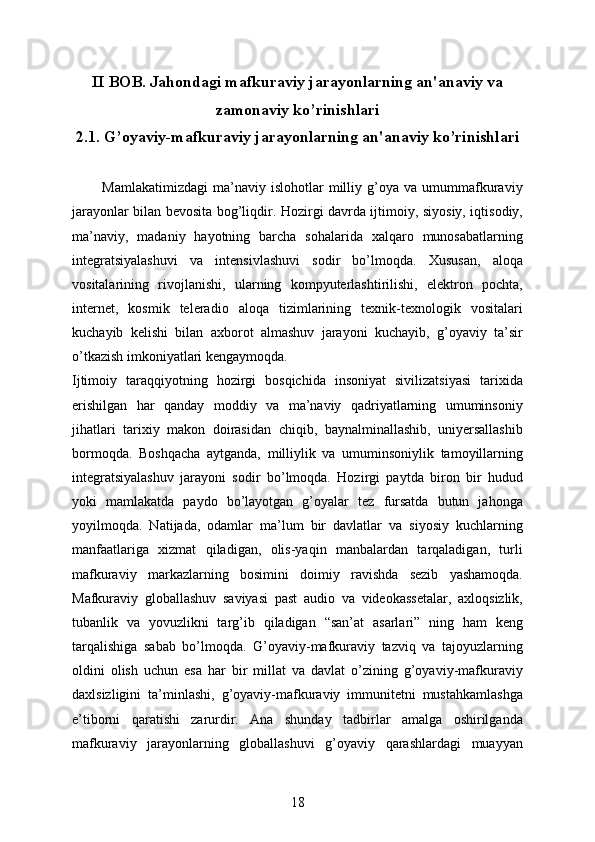 II BOB.  Jahondagi mafkuraviy jarayonlarning an'anaviy va
zamonaviy ko’rinishlari
2.1.  G’oyaviy-mafkuraviy jarayonlarning an'anaviy ko’rinishlari
            Mamlakatimizdagi   ma’naviy  islohotlar   milliy   g’oya   va   umummafkuraviy
jarayonlar bilan bevosita bog’liqdir. Hozirgi davrda ijtimoiy, siyosiy, iqtisodiy,
ma’naviy,   madaniy   hayotning   barcha   sohalarida   xalqaro   munosabatlarning
integratsiyalashuvi   va   intensivlashuvi   sodir   bo’lmoqda.   Xususan,   aloqa
vositalarining   rivojlanishi,   ularning   kompyuterlashtirilishi,   elektron   pochta,
internet,   kosmik   teleradio   aloqa   tizimlarining   texnik-texnologik   vositalari
kuchayib   kelishi   bilan   axborot   almashuv   jarayoni   kuchayib,   g’oyaviy   ta’sir
o’tkazish imkoniyatlari kengaymoqda. 
Ijtimoiy   taraqqiyotning   hozirgi   bosqichida   insoniyat   sivilizatsiyasi   tarixida
erishilgan   har   qanday   moddiy   va   ma’naviy   qadriyatlarning   umuminsoniy
jihatlari   tarixiy   makon   doirasidan   chiqib,   baynalminallashib,   uniyersallashib
bormoqda.   Boshqacha   aytganda,   milliylik   va   umuminsoniylik   tamoyillarning
integratsiyalashuv   jarayoni   sodir   bo’lmoqda.   Hozirgi   paytda   biron   bir   hudud
yoki   mamlakatda   paydo   bo’layotgan   g’oyalar   tez   fursatda   butun   jahonga
yoyilmoqda.   Natijada,   odamlar   ma’lum   bir   davlatlar   va   siyosiy   kuchlarning
manfaatlariga   xizmat   qiladigan,   olis-yaqin   manbalardan   tarqaladigan,   turli
mafkuraviy   markazlarning   bosimini   doimiy   ravishda   sezib   yashamoqda.
Mafkuraviy   globallashuv   saviyasi   past   audio   va   videokassetalar,   axloqsizlik,
tubanlik   va   yovuzlikni   targ’ib   qiladigan   “san’at   asarlari”   ning   ham   keng
tarqalishiga   sabab   bo’lmoqda.   G’oyaviy-mafkuraviy   tazviq   va   tajoyuzlarning
oldini   olish   uchun   esa   har   bir   millat   va   davlat   o’zining   g’oyaviy-mafkuraviy
daxlsizligini   ta’minlashi,   g’oyaviy-mafkuraviy   immunitetni   mustahkamlashga
e’tiborni   qaratishi   zarurdir.   Ana   shunday   tadbirlar   amalga   oshirilganda
mafkuraviy   jarayonlarning   globallashuvi   g’oyaviy   qarashlardagi   muayyan
18