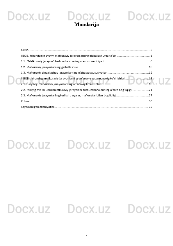 Mundarija
Kirish ...................................................................................................................................................... 3
I BOB. Jahondagi g’oyaviy-mafkuraviy jarayonlarning globallashuvga ta’siri ......................................... 6
1.1. “Mafkuraviy jarayon” tushunchasi, uning mazmun-mohiyati ......................................................... 6
1.2. Mafkuraviy jarayonlarning globallashuvi ...................................................................................... 10
1.3. Mafkuraviy globallashuv jarayonlarning o’ziga xos xususiyatlari .................................................. 12
II BOB. Jahondagi mafkuraviy jarayonlarning an'anaviy va zamonaviy ko’rinishlari ............................ 18
2.1. G’oyaviy-mafkuraviy jarayonlarning an'anaviy ko’rinishlari .......................................................... 18
2.2. Milliy g’oya va umuinmafkuraviy jarayonlar tushunchanalarining o’zaro bog’liqligi ..................... 21
2.3. Mafkuraviy jarayonlarling turli xil g’oyalar, mafkuralar bilan bog’liqligi ....................................... 27
Xulosa .................................................................................................................................................. 30
Foydalanilgan adabiyotlar .................................................................................................................... 32
2 