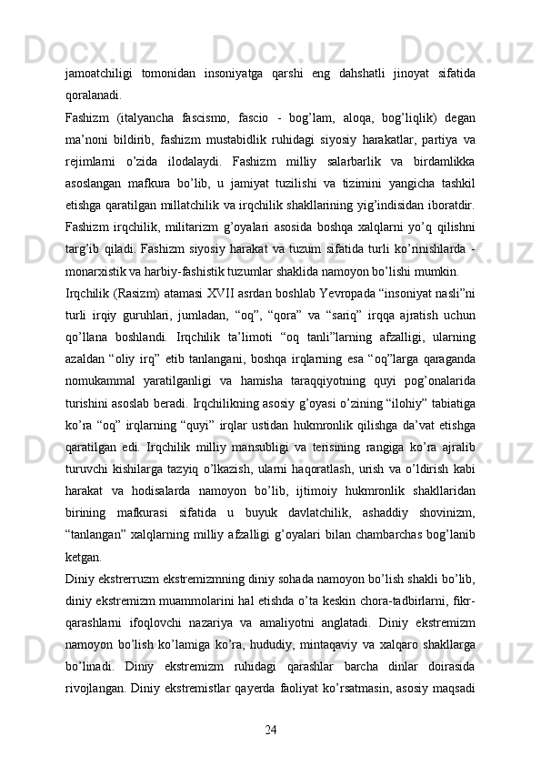 jamoatchiligi   tomonidan   insoniyatga   qarshi   eng   dahshatli   jinoyat   sifatida
qoralanadi.
Fashizm   (italyancha   fascismo,   fascio   -   bog’lam,   aloqa,   bog’liqlik)   degan
ma’noni   bildirib,   fashizm   mustabidlik   ruhidagi   siyosiy   harakatlar,   partiya   va
rejimlarni   o’zida   ilodalaydi.   Fashizm   milliy   salarbarlik   va   birdamlikka
asoslangan   mafkura   bo’lib,   u   jamiyat   tuzilishi   va   tizimini   yangicha   tashkil
etishga qaratilgan millatchilik va irqchilik shakllarining yig’indisidan iboratdir.
Fashizm   irqchilik,   militarizm   g’oyalari   asosida   boshqa   xalqlarni   yo’q   qilishni
targ’ib   qiladi.   Fashizm   siyosiy   harakat   va   tuzum   sifatida   turli   ko’rinishlarda   -
monarxistik va harbiy-fashistik tuzumlar shaklida namoyon bo’lishi mumkin.
Irqchilik (Rasizm) atamasi XVII asrdan boshlab Yevropada “insoniyat nasli”ni
turli   irqiy   guruhlari,   jumladan,   “oq”,   “qora”   va   “sariq”   irqqa   ajratish   uchun
qo’llana   boshlandi.   Irqchilik   ta’limoti   “oq   tanli”larning   afzalligi,   ularning
azaldan   “oliy   irq”   etib   tanlangani,   boshqa   irqlarning   esa   “oq”larga   qaraganda
nomukammal   yaratilganligi   va   hamisha   taraqqiyotning   quyi   pog’onalarida
turishini asoslab beradi. Irqchilikning asosiy g’oyasi o’zining “ilohiy” tabiatiga
ko’ra   “oq”   irqlarning   “quyi”   irqlar   ustidan   hukmronlik   qilishga   da’vat   etishga
qaratilgan   edi.   Irqchilik   milliy   mansubligi   va   terisining   rangiga   ko’ra   ajralib
turuvchi   kishilarga   tazyiq   o’lkazish,   ularni   haqoratlash,   urish   va   o’ldirish   kabi
harakat   va   hodisalarda   namoyon   bo’lib,   ijtimoiy   hukmronlik   shakllaridan
birining   mafkurasi   sifatida   u   buyuk   davlatchilik,   ashaddiy   shovinizm,
“tanlangan”   xalqlarning   milliy   afzalligi   g’oyalari   bilan   chambarchas   bog’lanib
ketgan.
Diniy ekstrerruzm ekstremizmning diniy sohada namoyon bo’lish shakli bo’lib,
diniy ekstremizm muammolarini hal etishda o’ta keskin chora-tadbirlarni, fikr-
qarashlarni   ifoqlovchi   nazariya   va   amaliyotni   anglatadi.   Diniy   ekstremizm
namoyon   bo’lish   ko’lamiga   ko’ra,   hududiy,   mintaqaviy   va   xalqaro   shakllarga
bo’linadi.   Diniy   ekstremizm   ruhidagi   qarashlar   barcha   dinlar   doirasida
rivojlangan.  Diniy  ekstremistlar   qayerda  faoliyat  ko’rsatmasin,   asosiy   maqsadi
24