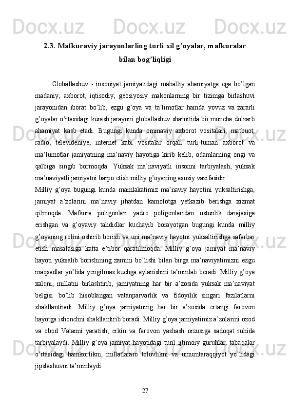 2.3.  Mafkuraviy jarayonlarling turli xil g’oyalar, mafkuralar
bilan bog’liqligi
            Globallashuv   -   insoniyat   jamiyatidagi   mahalliy   ahamiyatga   ega   bo’lgan
madaniy,   axborot,   iqtisodiy,   geosiyosiy   makonlarning   bir   tizimga   birlashuvi
jarayonidan   iborat   bo’lib,   ezgu   g’oya   va   ta’limotlar   hamda   yovuz   va   zararli
g’oyalar o’rtasidagi kurash jarayoni globallashuv sharoitida bir muncha dolzarb
ahamiyat   kasb   etadi.   Bugungi   kunda   ommaviy   axborot   vositalari,   matbuot,
radio,   televideniye,   internet   kabi   vositalar   orqali   turli-tuman   axborot   va
ma’lumotlar   jamiyatning   ma’naviy   hayotiga   kirib   kelib,   odamlarning   ongi   va
qalbiga   singib   bormoqda.   Yuksak   ma’naviyatli   insonni   tarbiyalash,   yuksak
ma’naviyatli jamiyatni barpo etish milliy g’oyaning asosiy vazifasidir. 
Milliy   g’oya   bugungi   kunda   mamlakatimiz   ma’naviy   hayotini   yuksaltirishga,
jamiyat   a’zolarini   ma’naviy   jihatdan   kamolotga   yetkazib   berishga   xizmat
qilmoqda.   Mafkura   poligonlari   yadro   poligonlaridan   ustunlik   darajasiga
erishgan   va   g’oyaviy   tahdidlar   kuchayib   borayotgan   bugungi   kunda   milliy
g’oyaning rolini oshirib borish va uni ma’naviy hayotni yuksaltirishga safarbar
etish   masalasiga   katta   e’tibor   qaratilmoqda.   Milliy   g’oya   jamiyat   ma’naviy
hayoti   yuksalib   borishining   zamini   bo’lishi   bilan   birga   ma’naviyatimizni   ezgu
maqsadlar yo’lida yengilmas kuchga aylanishini ta’minlab beradi. Milliy g’oya
xalqni,   millatni   birlashtirib,   jamiyatning   har   bir   a’zosida   yuksak   ma’naviyat
belgisi   bo’lib   hisoblangan   vatanparvarlik   va   fidoyilik   singari   fazilatlarni
shakllantiradi.   Milliy   g’oya   jamiyatning   har   bir   a’zosida   ertangi   farovon
hayotga ishonchni shakllantirib boradi. Milliy g’oya jamiyatimiz a’zolarini ozod
va   obod   Vatanni   yaratish,   erkin   va   farovon   yashash   orzusiga   sadoqat   ruhida
tarbiyalaydi.   Milliy   g’oya   jamiyat   hayotidagi   turil   ijtimoiy   guruhlar,   tabaqalar
o’rtasidagi   hamkorlikni,   millatlararo   toluvlikni   va   umumtaraqqiyot   yo’lidagi
jipslashuvni ta’minlaydi.
27 