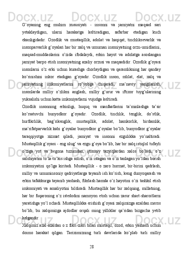 G’oyaning   eng   muhim   xususiyati   -   insonni   va   jamiyatni   maqsad   sari
yetaklaydigan,   ularni   harakatga   keltiradigan,   safarbar   etadigan   kuch
ekanligidadir.   Ozodlik   va   mustaqillik,   adolat   va   haqiqat,   tinchliksevarlik   va
insonparvarlik g’oyalari har bir xalq va umuman insoniyatning orzu-umidlarini,
maqsad-muddaolarini   o’zida   ifodalaydi,   erkin   hayot   va   adolatga   asoslangan
jamiyat barpo etish insoniyatning azaliy orzusi va maqsadidir. Ozodlik g’oyasi
insonlarni   o’z   erki   uchun   kurashga   chorlaydigan   va   qaramlikning   har   qanday
ko’rinishini   inkor   etadigan   g’oyadir.   Ozodlik   inson,   mlilat,   elat,   xalq   va
jamiyatning   imkoniyatlarini   ro’yobga   chiqaradi,   ma’naviy   yangilanish,
insonlarda   milliy   o’zlikni   anglash,   milliy   g’urur   va   iftixor   tuyg’ularining
yuksalishi uchun katta imkoniyatlarni vujudga keltiradi. 
Ozodlik   insonning   erkinligi,   huquq   va   manfaatlarini   ta’minlashga   ta’sir
ko’rsatuvchi   bunyodkor   g’oyadir.   Ozodlik,   tinchlik,   tenglik,   do’stlik,
hurfikrlilik,   bag’rikenglik,   mustaqillik,   adolat,   hamkorlik,   birdamlik,
ma’rifatparvarlik kabi  g’oyalar bunyodkor g’oyalar bo’lib, bunyodkor g’oyalar
taraqqiyotga   xizmat   qiladi,   jamiyat   va   insonni   ezgulikka   yo’naltiradi.
Mustaqillik g’oyasi - eng ulug’ va ezgu g’oya bo’lib, har bir xalq istiqlol tufayli
o’ziga   yot   va   begona   tuzumdan,   ijtimoiy   tazyiqlardan   xalos   bo’ladi,   o’z
salohiyatini to’la-to’kis ishga solish, o’zi istagan va o’zi tanlagan yo’ldan borish
imkoniyatini   qo’lga   kiritadi.   Mustaqillik   -   o   zaro   hurmat,   bir-birini   qadrlash,
milliy va umuminsoniy qadriyatlarga tayanib ish ko’rish, keng dunyoqarash va
erkin tafakkurga tayanib yashash, fikrlash hamda o’z hayotini o’zi tashkil etish
imkomiyati   va   amaliyotini   bildiradi.   Mustaqillik   har   bir   xalqning,   millatning,
har   bir   fuqaroning   o’z   istedodini   namoyon   etish   uchun   zarur   shart-sharoitlarni
yaratishga yo’l ochadi. Mustaqillikka erishish g’oyasi xalqimizga azaldan meros
bo’lib,   bu   xalqimizga   ajdodlar   orqali   ming   yilliklar   qa’ridan   bizgacha   yetib
kelgandir. 
Xalqimiz azal-azaldan o z fikri-zikri bilan mustaqil, ozod, erkin yashash uchun
doimo   harakat   qilgan.   Tariximizning   turli   davrlarida   ko’plab   turli   milliy
28 