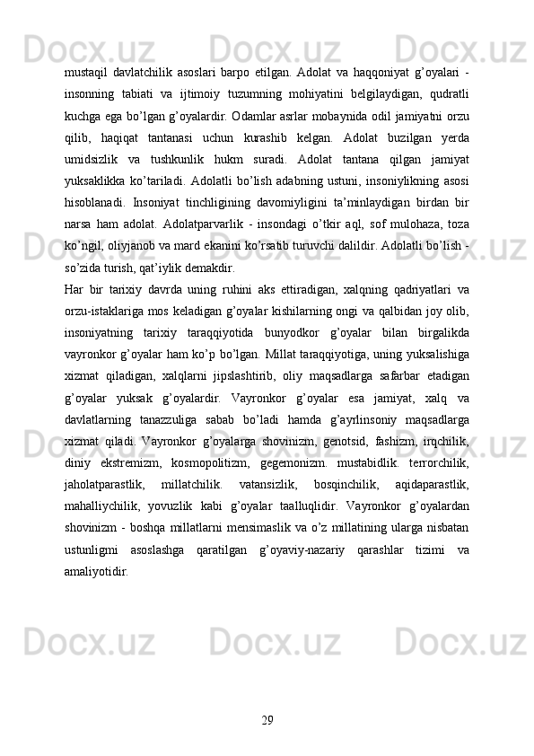 mustaqil   davlatchilik   asoslari   barpo   etilgan.   Adolat   va   haqqoniyat   g’oyalari   -
insonning   tabiati   va   ijtimoiy   tuzumning   mohiyatini   belgilaydigan,   qudratli
kuchga ega bo’lgan g’oyalardir. Odamlar asrlar mobaynida odil jamiyatni orzu
qilib,   haqiqat   tantanasi   uchun   kurashib   kelgan.   Adolat   buzilgan   yerda
umidsizlik   va   tushkunlik   hukm   suradi.   Adolat   tantana   qilgan   jamiyat
yuksaklikka   ko’tariladi.   Adolatli   bo’lish   adabning   ustuni,   insoniylikning   asosi
hisoblanadi.   Insoniyat   tinchligining   davomiyligini   ta’minlaydigan   birdan   bir
narsa   ham   adolat.   Adolatparvarlik   -   insondagi   o’tkir   aql,   sof   mulohaza,   toza
ko’ngil, oliyjanob va mard ekanini ko’rsatib turuvchi dalildir. Adolatli bo’lish -
so’zida turish, qat’iylik demakdir.
Har   bir   tarixiy   davrda   uning   ruhini   aks   ettiradigan,   xalqning   qadriyatlari   va
orzu-istaklariga mos keladigan g’oyalar kishilarning ongi va qalbidan joy olib,
insoniyatning   tarixiy   taraqqiyotida   bunyodkor   g’oyalar   bilan   birgalikda
vayronkor g’oyalar ham ko’p bo’lgan. Millat taraqqiyotiga, uning yuksalishiga
xizmat   qiladigan,   xalqlarni   jipslashtirib,   oliy   maqsadlarga   safarbar   etadigan
g’oyalar   yuksak   g’oyalardir.   Vayronkor   g’oyalar   esa   jamiyat,   xalq   va
davlatlarning   tanazzuliga   sabab   bo’ladi   hamda   g’ayrlinsoniy   maqsadlarga
xizmat   qiladi.   Vayronkor   g’oyalarga   shovinizm,   genotsid,   fashizm,   irqchilik,
diniy   ekstremizm,   kosmopolitizm,   gegemonizm.   mustabidlik.   terrorchilik,
jaholatparastlik,   millatchilik.   vatansizlik,   bosqinchilik,   aqidaparastlik,
mahalliychilik,   yovuzlik   kabi   g’oyalar   taalluqlidir.   Vayronkor   g’oyalardan
shovinizm  -   boshqa  millatlarni   mensimaslik   va  o’z   millatining  ularga  nisbatan
ustunligmi   asoslashga   qaratilgan   g’oyaviy-nazariy   qarashlar   tizimi   va
amaliyotidir.
29 