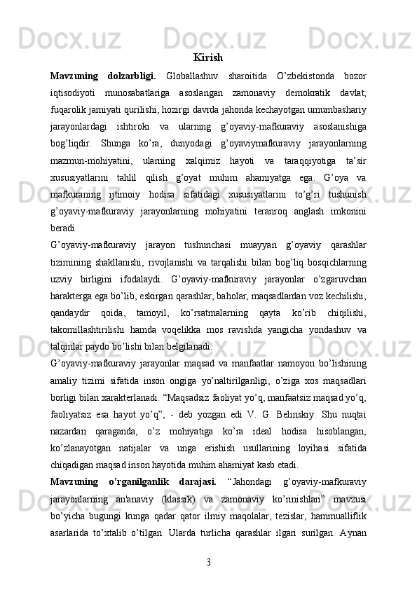 Kirish
Mavzuning   dolzarbligi.   Globallashuv   sharoitida   O’zbekistonda   bozor
iqtisodiyoti   munosabatlariga   asoslangan   zamonaviy   demokratik   davlat,
fuqarolik jamiyati qurilishi, hozirgi davrda jahonda kechayotgan umumbashariy
jarayonlardagi   ishtiroki   va   ularning   g’oyaviy-mafkuraviy   asoslanishiga
bog’liqdir.   Shunga   ko’ra,   dunyodagi   g’oyaviymafkuraviy   jarayonlarning
mazmun-mohiyatini,   ularning   xalqimiz   hayoti   va   taraqqiyotiga   ta’sir
xususiyatlarini   tahlil   qilish   g’oyat   muhim   ahamiyatga   ega.   G’oya   va
mafkuraning   ijtimoiy   hodisa   sifatidagi   xususiyatlarini   to’g’ri   tushunish
g’oyaviy-mafkuraviy   jarayonlarning   mohiyatini   teranroq   anglash   imkonini
beradi. 
G’oyaviy-mafkuraviy   jarayon   tushunchasi   muayyan   g’oyaviy   qarashlar
tizimining   shakllanishi,   rivojlanishi   va   tarqalishi   bilan   bog’liq   bosqichlarning
uzviy   birligini   ifodalaydi.   G’oyaviy-mafkuraviy   jarayonlar   o’zgaruvchan
harakterga ega bo’lib, eskirgan qarashlar, baholar, maqsadlardan voz kechilishi,
qandaydir   qoida,   tamoyil,   ko’rsatmalarning   qayta   ko’rib   chiqilishi,
takomillashtirilishi   hamda   voqelikka   mos   ravishda   yangicha   yondashuv   va
talqinlar paydo bo’lishi bilan belgilanadi. 
G’oyaviy-mafkuraviy   jarayonlar   maqsad   va   manfaatlar   namoyon   bo’lishining
amaliy   tizimi   sifatida   inson   ongiga   yo’naltirilganligi,   o’ziga   xos   maqsadlari
borligi bilan xarakterlanadi. “Maqsadsiz faoliyat yo’q, manfaatsiz maqsad yo’q,
faoliyatsiz   esa   hayot   yo’q”,   -   deb   yozgan   edi   V.   G.   Belinskiy.   Shu   nuqtai
nazardan   qaraganda,   o’z   mohiyatiga   ko’ra   ideal   hodisa   hisoblangan,
ko’zlanayotgan   natijalar   va   unga   erishish   usullarining   loyihasi   sifatida
chiqadigan maqsad inson hayotida muhim ahamiyat kasb etadi. 
Mavzuning   o’rganilganlik   darajasi.   “Jahondagi   g’oyaviy-mafkuraviy
jarayonlarning   an'anaviy   (klassik)   va   zamonaviy   ko’rinishlari”   mavzusi
bo’yicha   bugungi   kunga   qadar   qator   ilmiy   maqolalar,   tezislar,   hammualliflik
asarlarida   to’xtalib   o’tilgan.   Ularda   turlicha   qarashlar   ilgari   surilgan.   Aynan
3 