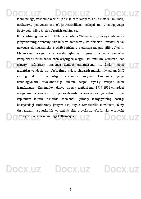 tahlil etishga, xolis xulosalar chiqarishga ham salbiy ta’sir ko’rsatadi. Umuman,
mafkuraviy   jarayonlar   tez   o’zgaruvchanlikdan   tashqari   milliy   taraqqiyotga
ijobiy yoki salbiy ta’sir ko’rsatish kuchiga ega. 
Kurs   ishining   maqsadi.   Ushbu   kurs   ishida   “Jahondagi   g’oyaviy-mafkuraviy
jarayonlarning   an'anaviy   (klassik)   va   zamonaviy   ko’rinishlari”   mavzusini   va
mavzuga  oid  muammolarni   ochib  berishni   o’z   oldimga  maqsad  qilib  qo’ydim.
Mafkuraviy   jarayon,   eng   avvalo,   ijtimoiy,   siyosiy,   ma’naviy   vaziyatni
kompleks-sistemali   tahlil   etish   orqaligina   o’rganilishi   mumkin.   Umuman,   har
qanday   mafkuraviy   jarayonga   konkret   umuminsoniy   manfaatlar   nuqtai
nazaridan   yondoshilsa,   to’g’ri   ilmiy   xulosa   chiqarish   mumkin.   Masalan,   XIX
asrning   ikkinchi   yarmidagi   mafkuraviy   jarayon   iqtisodiyotda   yangi
texnologiyalarni   rivojlantirishga   imkon   bergan   siyosiy   vaziyat   bilan
hamohangdir.   Shuningdek,   dunyo   siyosiy   xaritasining   1917-1991-yillardagi
o’ziga   xos   mafkuraviy   xususiyatlari   davrida   mafkuraviy   vaziyat   sotsializm   va
kapitalizm   kurashi   asnosida   baholandi.   Ijtimoiy   taraqqiyotning   hozirgi
bosqichidagi   mafkuraviy   jarayon   esa,   buyuk   davlatchilik   shovinizmi,   diniy
ekstremizm,   tajovuzkorlik   va   millatchilik   g’oyalarini   o’zida   aks   ettiruvchi
siyosiy yo’nalishlarni vujudga keltirmoqda.
5 