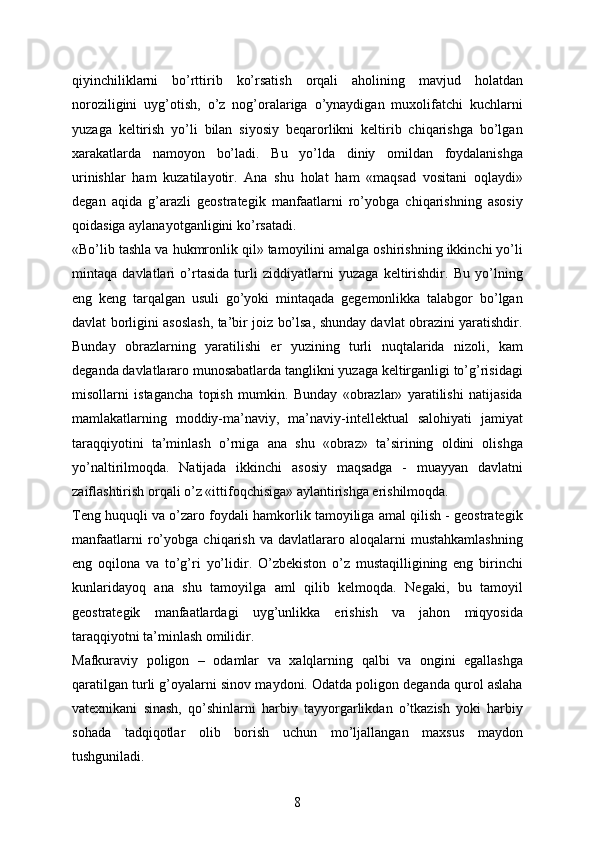 qiyinchiliklarni   bo’rttirib   ko’rsatish   orqali   aholining   mavjud   holatdan
noroziligini   uyg’otish,   o’z   nog’oralariga   o’ynaydigan   muxolifatchi   kuchlarni
yuzaga   keltirish   yo’li   bilan   siyosiy   beqarorlikni   keltirib   chiqarishga   bo’lgan
xarakatlarda   namoyon   bo’ladi.   Bu   yo’lda   diniy   omildan   foydalanishga
urinishlar   ham   kuzatilayotir.   Ana   shu   holat   ham   «maqsad   vositani   oqlaydi»
degan   aqida   g’arazli   geostrategik   manfaatlarni   ro’yobga   chiqarishning   asosiy
qoidasiga aylanayotganligini ko’rsatadi.
«Bo’lib tashla va hukmronlik qil» tamoyilini amalga oshirishning ikkinchi yo’li
mintaqa   davlatlari   o’rtasida   turli   ziddiyatlarni   yuzaga   keltirishdir.   Bu   yo’lning
eng   keng   tarqalgan   usuli   go’yoki   mintaqada   gegemonlikka   talabgor   bo’lgan
davlat borligini asoslash, ta’bir joiz bo’lsa, shunday davlat obrazini yaratishdir.
Bunday   obrazlarning   yaratilishi   er   yuzining   turli   nuqtalarida   nizoli,   kam
deganda davlatlararo munosabatlarda tanglikni yuzaga keltirganligi to’g’risidagi
misollarni   istagancha   topish   mumkin.   Bunday   «obrazlar»   yaratilishi   natijasida
mamlakatlarning   moddiy-ma’naviy,   ma’naviy-intellektual   salohiyati   jamiyat
taraqqiyotini   ta’minlash   o’rniga   ana   shu   «obraz»   ta’sirining   oldini   olishga
yo’naltirilmoqda.   Natijada   ikkinchi   asosiy   maqsadga   -   muayyan   davlatni
zaiflashtirish orqali o’z «ittifoqchisiga» aylantirishga erishilmoqda.
Teng huquqli va o’zaro foydali hamkorlik tamoyiliga amal qilish - geostrategik
manfaatlarni   ro’yobga   chiqarish   va   davlatlararo   aloqalarni   mustahkamlashning
eng   oqilona   va   to’g’ri   yo’lidir.   O’zbekiston   o’z   mustaqilligining   eng   birinchi
kunlaridayoq   ana   shu   tamoyilga   aml   qilib   kelmoqda.   Negaki,   bu   tamoyil
geostrategik   manfaatlardagi   uyg’unlikka   erishish   va   jahon   miqyosida
taraqqiyotni ta’minlash omilidir.
Mafkuraviy   poligon   –   odamlar   va   xalqlarning   qalbi   va   ongini   egallashga
qaratilgan turli g’oyalarni sinov maydoni. Odatda poligon deganda qurol aslaha
vatexnikani   sinash,   qo’shinlarni   harbiy   tayyorgarlikdan   o’tkazish   yoki   harbiy
sohada   tadqiqotlar   olib   borish   uchun   mo’ljallangan   maxsus   maydon
tushguniladi.
8 