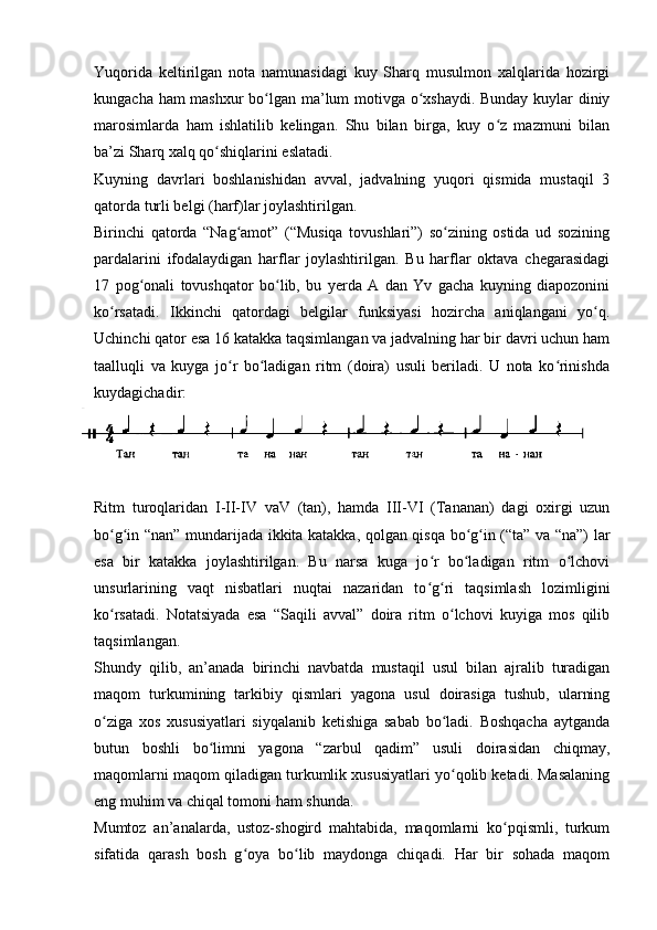 Yuqorida   keltirilgan   nota   namunasidagi   kuy   Sharq   musulmon   xalqlarida   hozirgi
kungacha ham mashxur  bo lgan ma’lum motivga o xshaydi. Bunday kuylar diniyʻ ʻ
marosimlarda   ham   ishlatilib   kelingan.   Shu   bilan   birga,   kuy   o z   mazmuni   bilan	
ʻ
ba’zi Sharq xalq qo shiqlarini eslatadi. 	
ʻ
Kuyning   davrlari   boshlanishidan   avval,   jadvalning   yuqori   qismida   mustaqil   3
qatorda turli belgi (harf)lar joylashtirilgan. 
Birinchi   qatorda   “Nag amot”   (“Musiqa   tovushlari”)   so zining   ostida   ud   sozining	
ʻ ʻ
pardalarini   ifodalaydigan   harflar   joylashtirilgan.   Bu   harflar   oktava   chegarasidagi
17   pog onali   tovushqator   bo lib,   bu   yerda   A   dan   Yv   gacha   kuyning   diapozonini	
ʻ ʻ
ko rsatadi.   Ikkinchi   qatordagi   belgilar   funksiyasi   hozircha   aniqlangani   yo q.	
ʻ ʻ
Uchinchi qator esa 16 katakka taqsimlangan va jadvalning har bir davri uchun ham
taalluqli   va   kuyga   jo r   bo ladigan   ritm   (doira)   usuli   beriladi.   U   nota   ko rinishda	
ʻ ʻ ʻ
kuydagichadir:
Ritm   turoqlaridan   I-II-IV   vaV   (tan),   hamda   III-VI   (Tananan)   dagi   oxirgi   uzun
bo g in “nan” mundarijada ikkita katakka, qolgan qisqa bo g in (“ta” va “na”) lar	
ʻ ʻ ʻ ʻ
esa   bir   katakka   joylashtirilgan.   Bu   narsa   kuga   jo r   bo ladigan   ritm   o lchovi	
ʻ ʻ ʻ
unsurlarining   vaqt   nisbatlari   nuqtai   nazaridan   to g ri   taqsimlash   lozimligini
ʻ ʻ
ko rsatadi.   Notatsiyada   esa   “Saqili   avval”   doira   ritm   o lchovi   kuyiga   mos   qilib	
ʻ ʻ
taqsimlangan. 
Shundy   qilib,   an’anada   birinchi   navbatda   mustaqil   usul   bilan   ajralib   turadigan
maqom   turkumining   tarkibiy   qismlari   yagona   usul   doirasiga   tushub,   ularning
o ziga   xos   xususiyatlari   siyqalanib   ketishiga   sabab   bo ladi.   Boshqacha   aytganda
ʻ ʻ
butun   boshli   bo limni   yagona   “zarbul   qadim”   usuli   doirasidan   chiqmay,	
ʻ
maqomlarni maqom qiladigan turkumlik xususiyatlari yo qolib ketadi. Masalaning	
ʻ
eng muhim va chiqal tomoni ham shunda. 
Mumtoz   an’analarda,   ustoz-shogird   mahtabida,   maqomlarni   ko pqismli,   turkum	
ʻ
sifatida   qarash   bosh   g oya   bo lib   maydonga   chiqadi.   Har   bir   sohada   maqom	
ʻ ʻ
