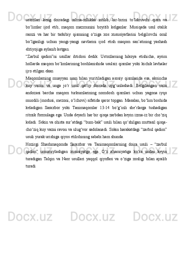 ustozlari   keng   doiradagi   xilma-xillikka   intilib,   bir-birini   to ldiruvchi   qism   vaʻ
bo limlar   ijod   etib,   maqom   mazmunini   boyitib   kelganlar.   Musiqada   usul   otalik	
ʻ
ramzi   va   har   bir   tarkibiy   qismning   o ziga   xos   xususiyatlarini   belgilovchi   omil	
ʻ
bo lganligi   uchun   yangi-yangi   navlarini   ijod   etish   maqom   san’atining   yashash	
ʻ
ehtiyojiga aylanib ketgan. 
“Zarbul   qadim”ni   usullar   ibtidosi   dedik.   Ustozlarning   hikoya   etishicha,   ayrim
hollarda maqom bo limlarining boshlanishida usulsiz qismlar yoki kichik lavhalar	
ʻ
ijro etilgan ekan 
Maqomlarning   muayyan   nom   bilan   yuritiladigan   asosiy   qismlarida   esa,   aksincha
kuy   vazni   va   unga   jo r   usul   qat’iy   doirada   uyg unlashadi.   Belgilangan   vazn	
ʻ ʻ
andozasi   barcha   maqom   turkumlarining   nomdosh   qismlari   uchun   yagona   iyqo
muodili (modusi, mezoni, o lchovi) sifatida qaror topgan. Masalan, bo lim boshida	
ʻ ʻ
keladigan   Saraxbor   yoki   Tanimaqomlar   13-14   bo g inli   she’rlarga   tushadigan	
ʻ ʻ
ritmik formulaga ega. Unda deyarli har bir qisqa zarbdan keyin izma-iz bir cho ziq	
ʻ
keladi. Sekin va ohista sur’atdagi “bum-bak” usuli bilan qo shilgan muttasil qisqa-	
ʻ
cho ziq kuy vazni ravon va ulug vor sadolanadi. Sokin harakatdagi “zarbul qadim”	
ʻ ʻ
usuli yurak urishiga qiyos etilishining sababi ham shunda. 
Hozirgi   Shashmaqomda   Saraxbor   va   Tanimaqomlarning   doira   usuli   –   “zarbul
qadim”   umumiylashgan   xususiyatga   ega.   O z   ahamiyatiga   ko ra   undan   keyin	
ʻ ʻ
turadigan   Talqin   va   Nasr   usullari   yaqqol   qiyofasi   va   o ziga   xosligi   bilan   ajralib	
ʻ
turadi