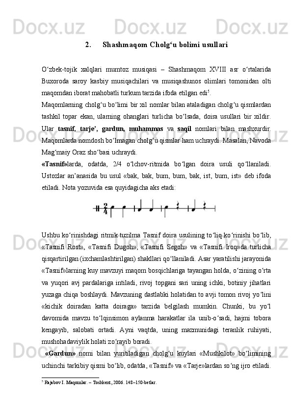 2. Shashmaqom Cholg u bolimi usullariʻ
O zbek-tojik   xalqlari   mumtoz   musiqasi   –   Shashmaqom   XVIII   asr   o rtalarida	
ʻ ʻ
Buxoroda   saroy   kasbiy   musiqachilari   va   musiqashunos   olimlari   tomonidan   olti
maqomdan iborat mahobatli turkum tarzida ifoda etilgan edi 5
.
Maqomlarning cholg u bo limi bir xil nomlar bilan ataladigan cholg u qismlardan	
ʻ ʻ ʻ
tashkil   topar   ekan,   ularning   ohanglari   turlicha   bo lsada,   doira   usullari   bir   xildir.	
ʻ
Ular   tasnif,   tarje’,   gardun,   muhammas   va   saqil   nomlari   bilan   mashxurdir.
Maqomlarda nomdosh bo lmagan cholg u qismlar ham uchraydi. Masalan, Navoda	
ʻ ʻ
Mag maiy Oraz sho basi uchraydi. 	
ʻ ʻ
«Tasnif» larda,   odatda,   2/4   o lchov-ritmida   bo lgan   doira   usuli   qo llaniladi.	
ʻ ʻ ʻ
Ustozlar   an’anasida   bu   usul   «bak,   bak,   bum,   bum,   bak,   ist,   bum,   ist»   deb   ifoda
etiladi. Nota yozuvida esa quyidagicha aks etadi:
Ushbu ko rinishdagi ritmik tuzilma Tasnif doira usulining to liq ko rinishi bo lib,	
ʻ ʻ ʻ ʻ
«Tasnifi   Rost»,   «Tasnifi   Dugoh»,   «Tasnifi   Segoh»   va   «Tasnifi   Iroq»da   turlicha
qisqartirilgan (ixchamlashtirilgan) shakllari qo llaniladi. Asar yaratilishi jarayonida	
ʻ
«Tasnif»larning kuy mavzuyi maqom bosqichlariga tayangan holda, o zining o rta	
ʻ ʻ
va   yuqori   avj   pardalariga   intiladi,   rivoj   topgani   sari   uning   ichki,   botiniy   jihatlari
yuzaga chiqa boshlaydi. Mavzuning dastlabki holatidan to avji tomon rivoj yo lini	
ʻ
«kichik   doiradan   katta   doiraga»   tarzida   belgilash   mumkin.   Chunki,   bu   yo l	
ʻ
davomida   mavzu   to lqinsimon   aylanma   harakatlar   ila   unib-o sadi,   hajmi   tobora	
ʻ ʻ
kengayib,   salobati   ortadi.   Ayni   vaqtda,   uning   mazmunidagi   teranlik   ruhiyati,
mushohadaviylik holati zo rayib boradi.	
ʻ
  «Gardun»   nomi   bilan   yuritiladigan   cholg u   kuylari   «Mushkilot»   bo limining	
ʻ ʻ
uchinchi tarkibiy qismi bo lib, odatda, «Tasnif» va «Tarje»lardan so ng ijro etiladi.	
ʻ ʻ
5
 Rajabov I. Maqomlar. – Toshkent, 2006. 148–150-betlar.