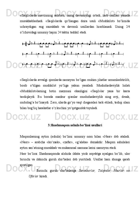 «Saqil»larda   mavzuning   salobati,   uning   davomiyligi   ortadi,   zarb-usullari   yanada
murakkablashadi.   «Saqil»larda   qo llangan   doira   usuli   «Mushkilot»   bo limidaʻ ʻ
uchraydigan   eng   murakkab   va   davomli   usullardan   hisoblanadi.   Uning   2/4
o lchovidagi umumiy hajmi 24 taktni tashkil etadi.	
ʻ
«Saqil»larda avvalgi qismlarda namoyon bo lgan muhim jihatlar umumlashtirilib,	
ʻ
bosib   o tilgan   mushkilot   yo liga   yakun   yasaladi.   Mushohadaviylik   holati	
ʻ ʻ
«Mushkilot»larning   botin   mazmuni   ekanligini   «Saqil»lar   yana   bir   karra
tasdiqlaydi.   Bu   borada   mazkur   qismlar   mushohadaviylik   ning   avji,   desak,
mubolag a bo lmaydi. Zero, ularda go yo vaqt chegaralari tark etiladi, tashqi olam
ʻ ʻ ʻ
bilan bog liq harakatlar o z kuchini yo qotgandek tuyuladi.
ʻ ʻ ʻ
3.Shashmaqom ashula bo limi usullari	
ʻ
Maqomlarning   aytim   (ashula)   bo limi   umumiy   nom   bilan   «Nasr»   deb   ataladi.	
ʻ
«Nasr»   –   arabcha   «ko mak»,   «zafar»,   «g alaba»   demakdir.   Maqom   ashulalari	
ʻ ʻ
aytim san’atining murakkab va mukammal namuna larini namoyon etadi.
Nasr   bo limi   Shashmaqomda   alohida   ikkita   yirik   aspektga   ajralgan   bo lib,   ular	
ʻ ʻ
birinchi   va   ikkinchi   guruh   sho balari   deb   yuritiladi.   Usullar   ham   shunga   qarab	
ʻ
ajratilgan
- Birinchi   guruh   sho balariga  
ʻ Saraxborlar,   Talqinlar,   Nasrlar   va
Ufarlar  kiradi. 