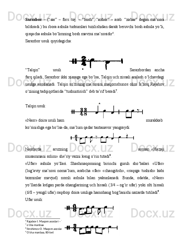 Saraxbor   –   (“sar”   –   fors.   toj.   –   “bosh”,   “axbor”   –   arab.   “xabar”   degan   ma’noni
bildiradi.) bu ibora ashula turkumlari tuzilishidan darak beruvchi bosh ashula yo li,ʻ
qisqacha ashula bo limning bosh mavzui ma’nosidir	
ʻ 6
. 
Saraxbor usuli quyidagicha: 
“Talqin”   usuli Saraxbordan   ancha
farq qiladi, Saraxbor ikki xissaga ega bo lsa, Talqin uch xissali aralash o lchavdagi	
ʻ ʻ
usulga asoslanadi. Talqin so zining ma’nosini maqomshunos olim Is’hoq Rajabov	
ʻ
o zining tadqiqotlarida “tushuntirish” deb ta’rif beradi	
ʻ 7
.
Talqin usuli:
«Nasr» doira usuli ham murakkab 
ko rinishga ega bo lsa-da, ma’lum qadar tantanavor yangraydi:
ʻ ʻ
Nasrlarda   aruzning asosan   «Hazaji
musammani solim» she’riy vazni keng o rin tutadi	
ʻ 8
.
«Ufar»   ashula   yo llari.   Shashmaqomning   birinchi   guruh   sho balari   «Ufar»	
ʻ ʻ
(lug aviy   ma’nosi   noma’lum,   arabcha   «far»   «changitish»,   «raqsga   tushish»   kabi	
ʻ
taxminlar   mavjud)   nomli   ashula   bilan   yakunlanadi.   Bunda,   odatda,   «Nasr»
yo llarida kelgan parda ohanglarining uch hissali (3/4 – og ir ufar) yoki olti hissali
ʻ ʻ
(6/8 – yengil ufar) raqsbop doira usuliga hamohang bog lanishi nazarda tutiladi	
ʻ 9
.
Ufar usuli:
6
 Rajabov I. Maqom asoslari – Toshkent., 1992 y. 18 b.
7
 o’sha manbaa
8
 Ibrohimov O. Maqom asoslari. “Turon-Iqbol” – Toshkent., 2018 69-bet
9
 O’sha manbaa, 80-bet 