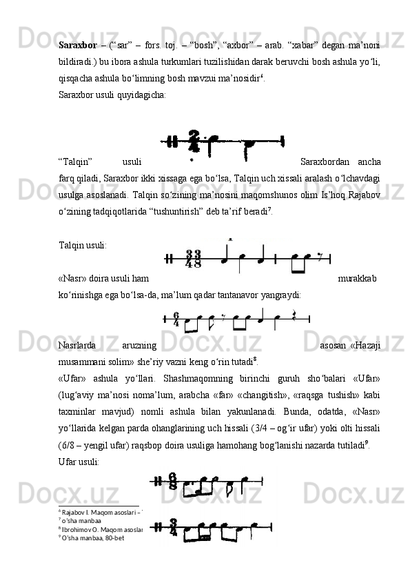 Saraxbor   –   (“sar”   –   fors.   toj.   –   “bosh”,   “axbor”   –   arab.   “xabar”   degan   ma’noni
bildiradi.) bu ibora ashula turkumlari tuzilishidan darak beruvchi bosh ashula yo li,ʻ
qisqacha ashula bo limning bosh mavzui ma’nosidir	
ʻ 6
. 
Saraxbor usuli quyidagicha: 
“Talqin”   usuli Saraxbordan   ancha
farq qiladi, Saraxbor ikki xissaga ega bo lsa, Talqin uch xissali aralash o lchavdagi	
ʻ ʻ
usulga asoslanadi. Talqin so zining ma’nosini maqomshunos olim Is’hoq Rajabov	
ʻ
o zining tadqiqotlarida “tushuntirish” deb ta’rif beradi	
ʻ 7
.
Talqin usuli:
«Nasr» doira usuli ham murakkab 
ko rinishga ega bo lsa-da, ma’lum qadar tantanavor yangraydi:
ʻ ʻ
Nasrlarda   aruzning asosan   «Hazaji
musammani solim» she’riy vazni keng o rin tutadi	
ʻ 8
.
«Ufar»   ashula   yo llari.   Shashmaqomning   birinchi   guruh   sho balari   «Ufar»	
ʻ ʻ
(lug aviy   ma’nosi   noma’lum,   arabcha   «far»   «changitish»,   «raqsga   tushish»   kabi	
ʻ
taxminlar   mavjud)   nomli   ashula   bilan   yakunlanadi.   Bunda,   odatda,   «Nasr»
yo llarida kelgan parda ohanglarining uch hissali (3/4 – og ir ufar) yoki olti hissali
ʻ ʻ
(6/8 – yengil ufar) raqsbop doira usuliga hamohang bog lanishi nazarda tutiladi	
ʻ 9
.
Ufar usuli:
6
 Rajabov I. Maqom asoslari – Toshkent., 1992 y. 18 b.
7
 o’sha manbaa
8
 Ibrohimov O. Maqom asoslari. “Turon-Iqbol” – Toshkent., 2018 69-bet
9
 O’sha manbaa, 80-bet