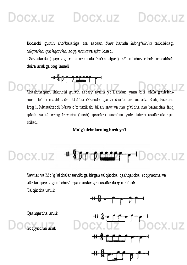 Ikkinchi   guruh   sho balariga   esa   asosan  ʻ Savt   hamda   Mo g ulcha  	ʻ ʻ tarkibidagi
talqincha,   qashqarcha, soqiynoma  va  ufar  kiradi.
«Savt»larda   (quyidagi   nota   misolida   ko rsatilgan)   5/4   o lchov-ritmli   murakkab	
ʻ ʻ
doira usuliga bog lanadi:	
ʻ
Shashmaqom   ikkinchi   guruh   asosiy   aytim   yo llaridan   yana   biri  	
ʻ «Mo g ulcha»	ʻ ʻ
nomi   bilan   mashhurdir.   Ushbu   ikkinchi   guruh   sho balari   orasida   Rok,   Buxoro	
ʻ
Irog i, Mustahzodi Navo o z tuzilishi bilan savt va mo g ulcha sho balaridan farq	
ʻ ʻ ʻ ʻ ʻ
qiladi   va   ularning   birinchi   (bosh)   qismlari   saraxbor   yoki   talqin   usullarida   ijro
etiladi. 
Mo g ulchalarning bosh yo li	
ʻ ʻ ʻ
Savtlar   va   Mo ʻ g ʻ ulchalar   tarkibiga   kirgan   talqincha ,  qashqarcha ,  soqiynoma   va  
ufarlar   quyidagi   o ʻ lchovlarga   asoslangan   usullarda   ijro   etiladi :
Talqincha usuli:  
Qashqarcha usuli: 
Soqiynoma usuli:  