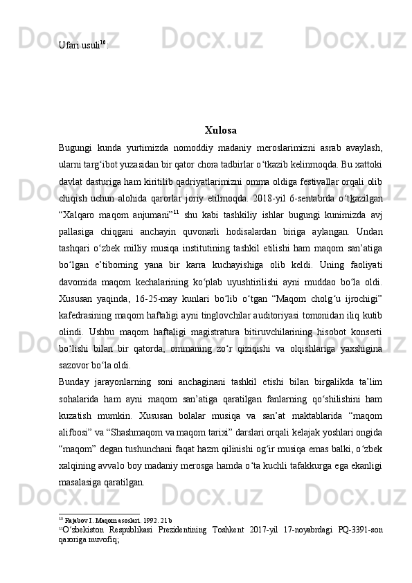 Ufari usuli 10
:
Xulosa
Bugungi   kunda   yurtimizda   nomoddiy   madaniy   meroslarimizni   asrab   avaylash,
ularni targ ibot yuzasidan bir qator chora tadbirlar o tkazib kelinmoqda. Bu xattokiʻ ʻ
davlat dasturiga ham kiritilib qadriyatlarimizni omma oldiga festivallar orqali olib
chiqish   uchun   alohida   qarorlar   joriy   etilmoqda.   2018-yil   6-sentabrda   o t	
ʻ k azilgan
“Xalqaro   maqom   anjumani” 11
  shu   kabi   tashkiliy   ishlar   bugungi   kunimizda   avj
pallasiga   chiqgani   anchayin   quvonarli   hodisalardan   biriga   aylangan.   Undan
tashqari   o zbek   milliy   musiqa   institutining   tashkil   etilishi   ham   maqom   san’atiga	
ʻ
bo lgan   e’tiborning   yana   bir   karra   kuchayishiga   olib   keldi.   Uning   faoliyati	
ʻ
davomida   maqom   kechalarining   ko plab   uyushtirilishi   ayni   muddao   bo la   oldi.	
ʻ ʻ
Xususan   yaqinda,   16-25-may   kunlari   bo lib   o tgan   “Maqom   cholg u   ijrochigi”	
ʻ ʻ ʻ
kafedrasining maqom haftaligi ayni tinglovchilar auditoriyasi tomonidan iliq kutib
olindi.   Ushbu   maqom   haftaligi   magistratura   bitiruvchilarining   hisobot   konserti
bo lishi   bilan   bir   qatorda,   ommaning   zo r   qiziqishi   va   olqishlariga   yaxshigina	
ʻ ʻ
sazovor bo la oldi. 	
ʻ
Bunday   jarayonlarning   soni   anchaginani   tashkil   etishi   bilan   birgalikda   ta’lim
sohalarida   ham   ayni   maqom   san’atiga   qaratilgan   fanlarning   qo shilishini   ham	
ʻ
kuzatish   mumkin.   Xususan   bolalar   musiqa   va   san’at   maktablarida   “maqom
alifbosi” va “Shashmaqom va maqom tarixi” darslari orqali kelajak yoshlari ongida
“maqom” degan tushunchani faqat hazm qilinishi og ir musiqa emas balki, o zbek	
ʻ ʻ
xalqining avvalo boy madaniy merosga hamda o ta kuchli tafakkurga ega ekanligi	
ʻ
masalasiga qaratilgan.
10
 Rajabov I. Maqom asoslari. 1992. 21 b
11
O zbekiston   Respublikasi   Prezidentining   Toshkent   2017-yil   17-noyabrdagi   PQ-3391-son	
ʻ
qaroriga muvofiq; 