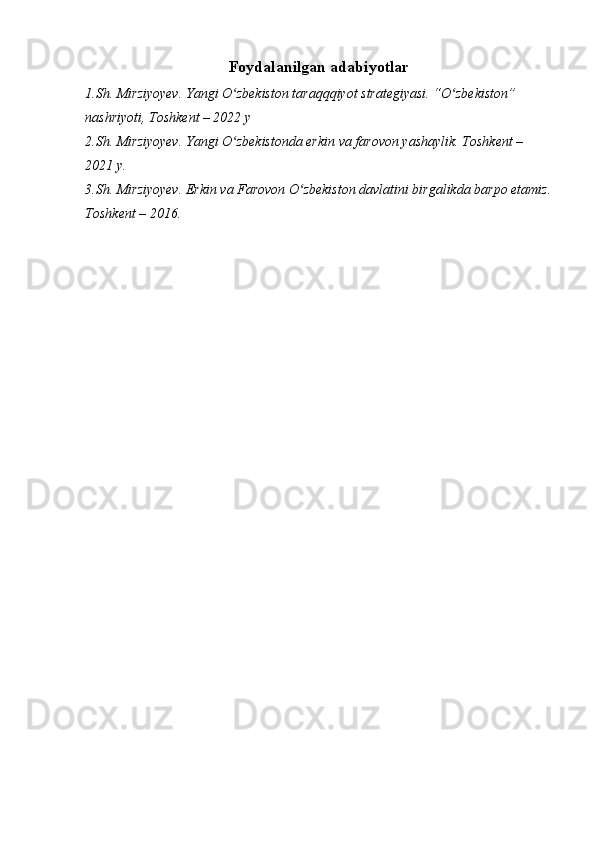 Foydalanilgan adabiyotlar
1.Sh. Mirziyoyev. Yangi O zbekiston taraqqqiyot strategiyasi. “O zbekiston” ʻ ʻ
nashriyoti, Toshkent – 2022 y
2.Sh. Mirziyoyev. Yangi O zbekistonda erkin va farovon yashaylik. Toshkent – 
ʻ
2021 y.
3.Sh. Mirziyoyev. Erkin va Farovon O zbekiston davlatini birgalikda barpo etamiz.	
ʻ
Toshkent – 2016.