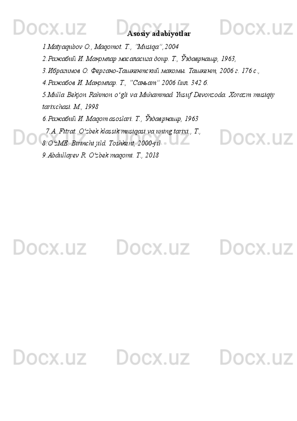 Asosiy adabiyotlar
1.Matyaqubov O., Maqomot .  T., “Musiqa”,2004 
2. Ражабий И .  Мақомлар масаласига доир. Т., Ўздаврнашр, 1963, 
3.Ибрагимов  О . Фергано-Ташкентский макомы. Ташкент , 2006  г . 176  с ., 
4. Ражабов И. Мақомлар. Т., “Саньат” 2006 йил. 342  б .  
5. Mulla   Bekjon   Rahmon   o ʻ gli   va   Muhammad   Yusuf   Devonzoda .  Xorazm   musiqiy
tarixchasi. M., 1998
6. Ражабий И .  Ма qom asoslari.  Т., Ўздаврнашр, 1963
7.A. Fitrat. O zbek klassik musiqasi va uning tarixi., T., ʻ
8.O zME. Birinchi jild. Toshkent, 2000-yil	
ʻ
9. Abdullayev R.   O zbek maqomi. T., 2018	
ʻ 