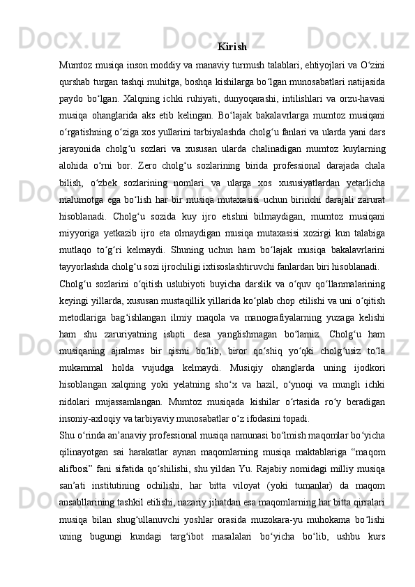 Kirish
Mumtoz musiqa inson moddiy va manaviy turmush talablari, ehtiyojlari va O ziniʻ
qurshab turgan tashqi muhitga, boshqa kishilarga bo lgan munosabatlari natijasida	
ʻ
paydo   bo lgan.   Xalqning   ichki   ruhiyati,   dunyoqarashi,   intilishlari   va   orzu-havasi	
ʻ
musiqa   ohanglarida   aks   etib   kelingan.   Bo lajak   bakalavrlarga   mumtoz   musiqani	
ʻ
o rgatishning o ziga xos yullarini tarbiyalashda cholg u fanlari va ularda yani dars	
ʻ ʻ ʻ
jarayonida   cholg u   sozlari   va   xususan   ularda   chalinadigan   mumtoz   kuylarning	
ʻ
alohida   o rni   bor.   Zero   cholg u   sozlarining   birida   professional   darajada   chala	
ʻ ʻ
bilish,   o zbek   sozlarining   nomlari   va   ularga   xos   xususiyatlardan   yetarlicha
ʻ
malumotga   ega   bo lish   har   bir   musiqa   mutaxasisi   uchun   birinchi   darajali   zarurat	
ʻ
hisoblanadi.   Cholg u   sozida   kuy   ijro   etishni   bilmaydigan,   mumtoz   musiqani
ʻ
miyyoriga   yetkazib   ijro   eta   olmaydigan   musiqa   mutaxasisi   xozirgi   kun   talabiga
mutlaqo   to g ri   kelmaydi.   Shuning   uchun   ham   bo lajak   musiqa   bakalavrlarini	
ʻ ʻ ʻ
tayyorlashda cholg u sozi ijrochiligi ixtisoslashtiruvchi fanlardan biri hisoblanadi.	
ʻ
Cholg u   sozlarini   o qitish   uslubiyoti   buyicha   darslik   va   o quv   qo llanmalarining	
ʻ ʻ ʻ ʻ
keyingi yillarda, xususan mustaqillik yillarida ko plab chop etilishi va uni o qitish	
ʻ ʻ
metodlariga   bag ishlangan   ilmiy   maqola   va   manografiyalarning   yuzaga   kelishi	
ʻ
ham   shu   zaruriyatning   isboti   desa   yanglishmagan   bo lamiz.   Cholg u   ham	
ʻ ʻ
musiqaning   ajralmas   bir   qismi   bo lib,   biror   qo shiq   yo qki   cholg usiz   to la	
ʻ ʻ ʻ ʻ ʻ
mukammal   holda   vujudga   kelmaydi.   Musiqiy   ohanglarda   uning   ijodkori
hisoblangan   xalqning   yoki   yelatning   sho x   va   hazil,   o ynoqi   va   mungli   ichki	
ʻ ʻ
nidolari   mujassamlangan.   Mumtoz   musiqada   kishilar   o rtasida   ro y   beradigan	
ʻ ʻ
insoniy-axloqiy va tarbiyaviy munosabatlar o z ifodasini topadi.	
ʻ
Shu o rinda an’anaviy professional musiqa namunasi bo lmish maqomlar bo yicha	
ʻ ʻ ʻ
qilinayotgan   sai   harakatlar   aynan   maqomlarning   musiqa   maktablariga   “maqom
alifbosi” fani  sifatida qo shilishi, shu yildan Yu. Rajabiy nomidagi  milliy musiqa	
ʻ
san’ati   institutining   ochilishi,   har   bitta   viloyat   (yoki   tumanlar)   da   maqom
ansabllarining tashkil etilishi, nazariy jihatdan esa maqomlarning har bitta qirralari
musiqa   bilan   shug ullanuvchi   yoshlar   orasida   muzokara-yu   muhokama   bo lishi	
ʻ ʻ
uning   bugungi   kundagi   targ ibot   masalalari   bo yicha   bo lib,   ushbu   kurs	
ʻ ʻ ʻ 