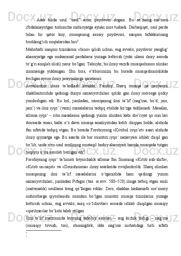 Arab   tilida   usul   “usul”   asos,   poydevor   degani.   Bu   so zning   ma’nosiʻ
ifodalanayotgan tushuncha mohioyatga aynan mos tushadi. Darhaqiqat, usul parda
bilan   bir   qator   kuy,   musiqaning   asosiy   poydevori,   maqom   tafakkurining
boshlang ich nuqtalaridan biri	
ʻ 2
. 
Mahobatli maqom tizimlarini «bino» qilish uchun, eng avvalo, poydevor yanglig	
ʻ
ahamiyatga   ega   mukammal   pardalarni   yuzaga   keltirish   (yoki   ularni   ilmiy   asosda
to g ri aniqlab olish) zarur bo lgan. Tabiiyki, bu ilmiy vazifa musiqashunos olimlar	
ʻ ʻ ʻ
zimmasiga   yuklangan.   Shu   bois,   e’tiborimizni   bu   borada   musiqashunoslikda
kechgan ayrim ilmiy jarayonlarga qaratamiz. 
Avvalambor   shuni   ta’kidlash   kerakki,   Forobiy   Sharq   musiqa   na   zariyasini
shakllantirishda   qadimgi   dunyo   nazariyotchilari   qoldir   gan   ilmiy   merosga   ijodiy
yondoshgan   edi.   Bu   hol,   jumladan,   musiqaning   ilmi   ta’lif   (nag ma,   bo d,   jins,	
ʻ ʻ
jam’) va ilmi iyqo  (vazn) masalalarini tadqiq etishda ko zga tashlanadi. Masalan,	
ʻ ʻ
alloma iyqo  – ritm  masalasini  qadimgi  yunon olimlari kabi  she’riyat  qo nun lari	
ʻ
doirasida emas, balki o z davri musiqa amaliyotidan kelib chiqqan holda, alohida	
ʻ
fan   sifatida   tadqiq   etgan.   Bu   borada   Forobiyning   «Kitobul   iyqo ot»   asari   alohida	
ʻ
ilmiy  qiymatga  ega. Bu  asarda  ilk  bor   mumtoz iyqo  nazariyasi  ishlab  chiqil   gan	
ʻ
bo lib, unda ritm-usul omilining mustaqil badiiy ahamiyati hamda musiqada tutgan	
ʻ
beqiyos o rni asoslab berilgan edi	
ʻ 3
.
Forobiyning   iyqo   ta’limoti   keyinchalik   alloma   Ibn   Sinoning   «Kitob   ash-shifo»,	
ʻ
«Kitob un-najot» va «Donishnoma» ilmiy asarlarida rivojlantirildi. Sharq olimlari
musiqaning   ilmi   ta’lif   masalalarini   o rganishda   ham   qadimgi   yunon	
ʻ
nazariyotchilari,  jumladan Pifagor  (tax. er.avv.  580–520)   ilmga  tatbiq  etgan sonli
(matematik)   usullarni   keng   qo llagan   edilar.   Zero,   shaklan   hashamatli   me’moriy	
ʻ
inshootlarga   qiyoslanishi   mumkin   bo lgan   mumtoz   musiqa   tizimlarini   yuzaga	
ʻ
keltirish   uchun,   eng   avvalo,   aniq   «o lchovlar»   asosida   ishlab   chiqilgan   musiqiy
ʻ
«qurilma»lar bo lishi talab etilgan.	
ʻ
Ilmi   ta’lif   mazmunida   kuyning   tarkibiy   asoslari   –   eng   kichik   birligi   –   nag ma	
ʻ
(musiqiy   tovush,   ton),   shuningdek,   ikki   nag ma   nisbatidagi   turli   sifatli	
ʻ
2
 
3
. 