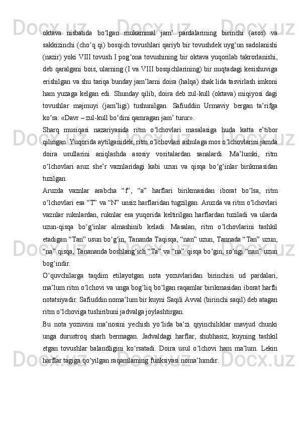 oktava   nisbatida   bo lgan   mukammal   jam’   pardalarining   birinchi   (asos)   vaʻ
sakkizinchi (cho q qi) bosqich tovushlari qariyb bir tovushdek uyg un sadolanishi	
ʻ ʻ
(nazir) yoki VIII tovush I pog ona tovushining bir oktava yuqorilab takrorlanishi,	
ʻ
deb qaralgani bois, ularning (I va VIII bosqichlarining) bir nuqtadagi kesishuviga
erishilgan va shu tariqa bunday jam’larni doira (halqa) shak lida tasvirlash imkoni
ham   yuzaga   kelgan   edi.   Shunday  qilib,  doira   deb  zul-kull   (oktava)   miqiyosi   dagi
tovushlar   majmuyi   (jam’ligi)   tushunilgan.   Safiuddin   Urmaviy   bergan   ta’rifga
ko ra: «Davr – zul-kull bo dini qamragan jam’ turur». 	
ʻ ʻ
Sharq   musiqasi   nazariyasida   ritm   o lchovlari   masalasiga   huda   katta   e’tibor	
ʻ
qilingan. Yuqorida aytilganidek, ritm o lchovlari ashulaga mos o lchovlarini jamda
ʻ ʻ
doira   usullarini   aniqlashda   asosiy   vositalardan   sanalardi.   Ma’lumki,   ritm
o lchovlari   aruz   she’r   vaznlaridagi   kabi   uzun   va   qisqa   bo g inlar   birikmasidan	
ʻ ʻ ʻ
tuzilgan. 
Aruzda   vaznlar   arabcha   “f”,   “a”   harflari   birikmasidan   iborat   bo lsa,   ritm	
ʻ
o lchovlari esa “T” va “N” unsiz harflaridan tugzilgan. Aruzda va ritm o lchovlari	
ʻ ʻ
vaznlar   ruknlardan,   ruknlar   esa   yuqorida   keltirilgan   harflardan   tuziladi   va   ularda
uzun-qisqa   bo g inlar   almashinib   keladi.   Masalan,   ritm   o lchovlarini   tashkil	
ʻ ʻ ʻ
etadigan “Tan” usun bo g in, Tananda Taqisqa, “nan” uzun, Tannada “Tan” uzun,	
ʻ ʻ
“na” qisqa, Tanananda boshlang ich “Ta” va “na” qisqa bo gin, so ngi “nan” uzun	
ʻ ʻ ʻ
bog indir.	
ʻ
O quvchilarga   taqdim   etilayotgan   nota   yozuvlaridan   birinchisi   ud   pardalari,	
ʻ
ma’lum ritm o lchovi va unga bog liq bo lgan raqamlar birikmasidan iborat harfli	
ʻ ʻ ʻ
notatsiyadir. Safiuddin noma’lum bir kuyni Saqili Avval (birinchi saqil) deb atagan
ritm o lchoviga tushiribuni jadvalga joylashtirgan. 	
ʻ
Bu   nota   yozuvini   ma’nosini   yechish   yo lida   ba’zi   qiyinchiliklar   mavjud   chunki	
ʻ
unga   durustroq   sharh   bermagan.   Jadvaldagi   harflar,   shubhasiz,   kuyning   tashkil
etgan   tovushlar   balandligini   ko rsatadi.   Doira   usul   o lchovi   ham   ma’lum.   Lekin	
ʻ ʻ
harflar tagiga qo yilgan raqamlarning funksiyasi noma’lumdir. 	
ʻ