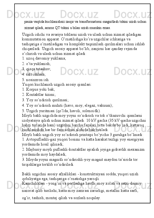 pauza vaqtida kuchlanishsiz zanjir va transformatorni magnitlash tokini uzish uchun
xizmat qiladi, ammo QT tokini u bilan uzish mumkin emas.
Uzgich ishchi va avariya toklarni uzish va ulash uchun xizmat qiladigan 
kommutatsion apparat. O’rnatilishga ko’ra uzgichlar ichkariga va 
tashqariga o’rnatiladigan va komplekt taqsimlash qurilmalari uchun ishlab 
chiqariladi.  Uzgich asosiy apparat bo’lib, zanjirni har qanday rejimda 
o’chirish va ulash uchun xizmat qiladi: 
1. uzoq davomiy yuklama; 
2. o’ta yuklanish; 
3. qisqa tutashuv; 
4. salt ishlash; 
5. nosinxron ish. 
Yuqori kuchlanish uzgich asosiy qismlari: 
1. Korpus yoki bak; 
2. Kontaktlar tizimi; 
3. Yoy so’ndirish qurilmasi; 
4. Yoy so’ndirish muhiti (havo, moy, elegaz, vakuum); 
5. Uzgich yuritmasi (qo’lda, havoli, solenoidli). 
Moyli bakli uzgichda moy yoyni so’ndirish va tok o’tkazuvchi qismlarni 
izolyatsiya qilish uchun xizmat qiladi. 10 kV gacha (35 kV-gacha uzgichni
bahzi turlarida ham) uzgichni barcha fazalari bitta bakda bo’ladi, kattaroq 
kuchlanishda har bir faza uchun alohida bak tutiladi. 
Moyli bakli uzgich yoy so’ndirish printsipi bo’yicha 3 guruhga bo’linadi: 
1. Avtopuflashli-gaz yuqori bosimi va katta harakat tezligi yoy energiyasi 
yordamida hosil qilinadi; 
2. Majburiy moyli puflashli-kontaktlar ajralish joyiga gidravlik mexanizm 
yordamida moy haydaladi; 
3. Moyda yoyni magnitli so’ndirishli-yoy magnit maydon ta’sirida tor 
tirqishlarga tortilib so’ndiriladi. 
Bakli uzgichni asosiy afzalliklari - konstruktsiyasi sodda, yuqori uzish 
qobiliyatga ega, tashqariga o’rnatishga yaroqli. 
Kamchiliklari - yong’in va portlashga havfli, moy xolati va satxi doimiy 
nazorat qilib turilishi, katta moy zaxirasi zarurligi, metallni katta sarfi, 
og’ir, tashish, montaj qilish va sozlash noqulay.