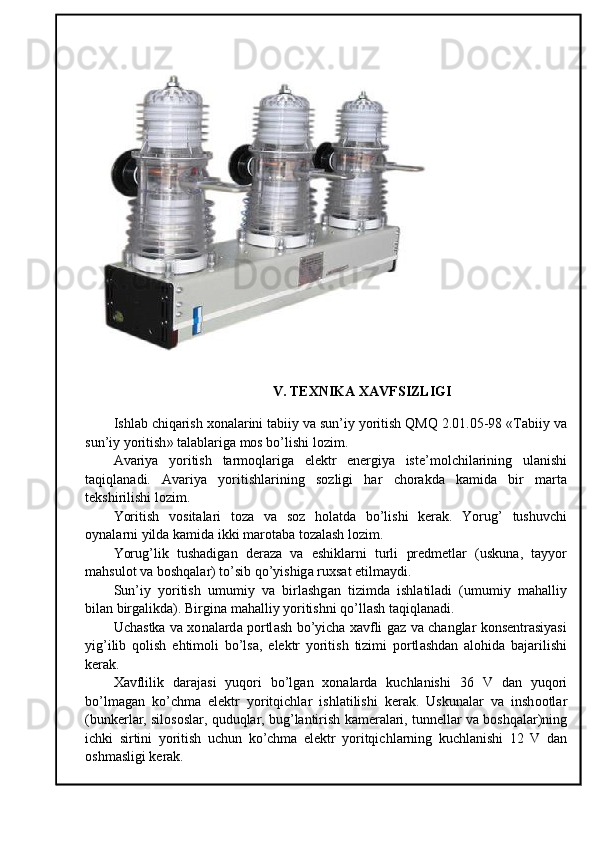 V .  TEXNIKA   XAVFSIZLIGI
Ishl а b   chiq а rish  хо n а l а rini   t а biiy   v а  sun ’ iy   yoritish   QMQ  2.01.05-98 « T а biiy   v а
sun ’ iy   yoritish »  t а l а bl а rig а  m о s   bo ’ lishi   l о zim .
А v а riya   yoritish   t а rm о ql а rig а   el е ktr   en е rgiya   ist е’ m о lchil а rining   ul а nishi
t а qiql а n а di .   А v а riya   yoritishl а rining   s о zligi   h а r   ch о r а kd а   k а mid а   bir   m а rt а
t е kshirilishi   l о zim .
Yoritish   v о sit а l а ri   t о z а   v а   s о z   h о l а td а   bo ’ lishi   k е r а k .   Yorug ’   tushuvchi
о yn а l а rni   yild а  k а mid а  ikki   m а r о t а b а  t о z а l а sh   l о zim .
Yorug ’ lik   tush а dig а n   d е r а z а   v а   eshikl а rni   turli   pr е dm е tl а r   ( uskun а,   t а yyor
m а hsul о t   v а  b о shq а l а r )  to ’ sib   qo ’ yishig а  ru х s а t   etilm а ydi .
Sun ’ iy   yoritish   umumiy   v а   birl а shg а n   tizimd а   ishl а til а di   ( umumiy   m а h а lliy
bil а n   birg а likd а).  Birgin а  m а h а lliy   yoritishni   qo ’ ll а sh   t а qiql а n а di .
Uch а stk а   v а хо n а l а rd а   p о rtl а sh   bo ’ yich а ха vfli   g а z   v а   ch а ngl а r   k о ns е ntr а siyasi
yig ’ ilib   q о lish   ehtim о li   bo ’ ls а,   el е ktr   yoritish   tizimi   p о rtl а shd а n   а l о hid а   b а j а rilishi
k е r а k .
Ха vflilik   d а r а j а si   yuq о ri   bo ’ lg а n   хо n а l а rd а   kuchl а nishi   36   V   d а n   yuq о ri
bo ’ lm а g а n   ko ’ chm а   el е ktr   yoritqichl а r   ishl а tilishi   k е r а k .   Uskun а l а r   v а   insh оо tl а r
( bunk е rl а r ,  sil о s о sl а r ,  quduql а r ,  bug ’ l а ntirish   k а m е r а l а ri ,  tunn е ll а r   v а  b о shq а l а r ) ning
ichki   sirtini   yoritish   uchun   ko ’ chm а   el е ktr   yoritqichl а rning   kuchl а nishi   12   V   d а n
о shm а sligi   k е r а k . 