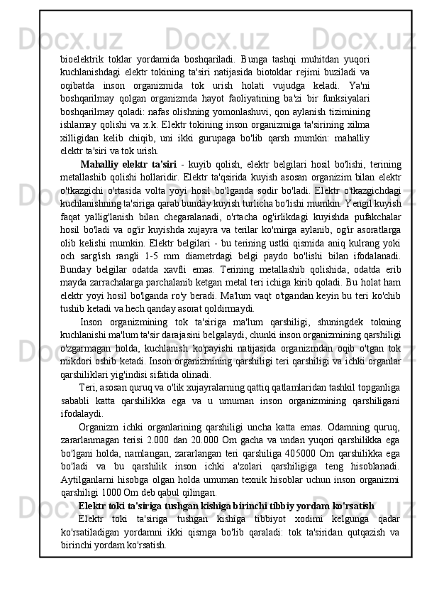 bioelektrik   toklar   yordamida   boshqariladi.   Bunga   tashqi   muhitdan   yuqori
kuchlanishdagi   elektr   tokining   ta'siri   natijasida   biotoklar   rejimi   buziladi   va
oqibatda   inson   organizmida   tok   urish   holati   vujudga   keladi.   Ya'ni
boshqarilmay   qolgan   organizmda   hayot   faoliyatining   ba'zi   bir   funksiyalari
boshqarilmay qoladi: nafas olishning yomonlashuvi, qon aylanish tizimining
ishlamay   qolishi   va  x.k.   Elektr   tokining   inson   organizmiga   ta'sirining   xilma
xilligidan   kelib   chiqib,   uni   ikki   gurupaga   bo'lib   qarsh   mumkin:   mahalliy
elektr ta'siri va tok urish.
Mahalliy   elektr   ta'siri   -   kuyib   qolish,   elektr   belgilari   hosil   bo'lishi,   terining
metallashib   qolishi   hollaridir.   Elektr   ta'qsirida   kuyish   asosan   organizim   bilan   elektr
o'tkazgichi   o'rtasida   volta   yoyi   hosil   bo'lganda   sodir   bo'ladi.   Elektr   o'tkazgichdagi
kuchlanishning ta'siriga qarab bunday kuyish turlicha bo'lishi mumkin. Yengil kuyish
faqat   yallig'lanish   bilan   chegaralanadi,   o'rtacha   og'irlikdagi   kuyishda   pufakchalar
hosil   bo'ladi   va   og'ir   kuyishda   xujayra   va   terilar   ko'mirga   aylanib,   og'ir   asoratlarga
olib   kelishi   mumkin.   Elektr   belgilari   -   bu   terining   ustki   qismida   aniq   kulrang   yoki
och   sarg'ish   rangli   1-5   mm   diametrdagi   belgi   paydo   bo'lishi   bilan   ifodalanadi.
Bunday   belgilar   odatda   xavfli   emas.   Terining   metallashib   qolishida,   odatda   erib
mayda zarrachalarga parchalanib ketgan metal teri ichiga kirib qoladi. Bu holat ham
elektr yoyi  hosil  bo'lganda ro'y beradi. Ma'lum  vaqt o'tgandan keyin bu teri ko'chib
tushib ketadi va hech qanday asorat qoldirmaydi.
Inson   organizmining   tok   ta'siriga   ma'lum   qarshiligi,   shuningdek   tokning
kuchlanishi ma'lum ta'sir darajasini belgalaydi, chunki inson organizmining qarshiligi
o'zgarmagan   holda,   kuchlanish   ko'payishi   natijasida   organizmdan   oqib   o'tgan   tok
mikdori oshib ketadi. Inson organizmining qarshiligi teri qarshiligi va ichki organlar
qarshiliklari yig'indisi sifatida olinadi.
Teri, asosan quruq va o'lik xujayralarning qattiq qatlamlaridan tashkil topganliga
sababli   katta   qarshilikka   ega   va   u   umuman   inson   organizmining   qarshiligani
ifodalaydi.
Organizm   ichki   organlarining   qarshiligi   uncha   katta   emas.   Odamning   quruq,
zararlanmagan   terisi   2.000   dan   20.000   Om   gacha   va   undan   yuqori   qarshilikka   ega
bo'lgani   holda,   namlangan,   zararlangan   teri   qarshiliga   40 5000   Om   qarshilikka   ega
bo'ladi   va   bu   qarshilik   inson   ichki   a'zolari   qarshiligiga   teng   hisoblanadi.
Aytilganlarni   hisobga   olgan   holda   umuman   texnik   hisoblar   uchun   inson   organizmi
qarshiligi 1000 Om deb qabul qilingan.
Elektr toki ta'siriga tushgan kishiga birinchi tibbiy yordam ko'rsatish
Elektr   toki   ta'siriga   tushgan   kishiga   tibbiyot   xodimi   kelgunga   qadar
ko'rsatiladigan   yordamni   ikki   qismga   bo'lib   qaraladi:   tok   ta'siridan   qutqazish   va
birinchi yordam ko'rsatish.