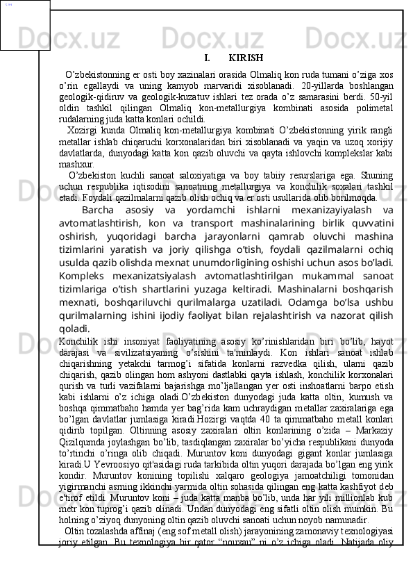 I. KIRISH
   O’zbekistonning er osti boy xazinalari orasida Olmaliq kon ruda tumani o’ziga xos
o’rin   egallaydi   va   uning   kamyob   marvaridi   xisoblanadi.   20-yillarda   boshlangan
geologik-qidiruv   va   geologik-kuzatuv   ishlari   tez   orada   o’z   samarasini   berdi.   50-yil
oldin   tashkil   qilingan   Olmaliq   kon-metallurgiya   kombinati   asosida   polimetal
rudalarning juda katta konlari ochildi. 
    Xozirgi   kunda   Olmaliq   kon-metallurgiya   kombinati   O’zbekistonning   yirik   rangli
metallar   ishlab   chiqaruchi   korxonalaridan   biri   xisoblanadi   va   yaqin   va   uzoq   xorijiy
davlatlarda, dunyodagi katta kon qazib oluvchi  va qayta ishlovchi  komplekslar  kabi
mashxur.
    O’zbekiston   kuchli   sanoat   saloxiyatiga   va   boy   tabiiy   resurslariga   ega.   Shuning
uchun   respublika   iqtisodini   sanoatning   metallurgiya   va   konchilik   soxalari   tashkil
etadi. Foydali qazilmalarni qazib olish ochiq va er osti usullarida olib borilmoqda.
    Barcha   asosiy   va   yordamchi   ishlarni   mexanizayiyalash   va
avtomatlashtirish,   kon   va   transport   mashinalarining   birlik   quvvatini
oshirish,   yuqoridagi   barcha   jarayonlarni   qamrab   oluvchi   mashina
tizimlarini   yaratish   va   joriy   qilishga   o’tish,   foydali   qazilmalarni   ochiq
usulda qazib olishda mexnat unumdorligining oshishi uchun asos bo’ladi.
Kompleks   mexanizatsiyalash   avtomatlashtirilgan   mukammal   sanoat
tizimlariga   o’tish   shartlarini   yuzaga   keltiradi.   Mashinalarni   boshqarish
mexnati,   boshqariluvchi   qurilmalarga   uzatiladi.   Odamga   bo’lsa   ushbu
qurilmalarning   ishini   ijodiy   faoliyat   bilan   rejalashtirish   va   nazorat   qilish
qoladi.
Konchilik   ishi   insoniyat   faoliyatining   asosiy   ko’rinishlaridan   biri   bo’lib,   hayot
darajasi   va   sivilizatsiyaning   o’sishini   ta'minlaydi.   Kon   ishlari   sanoat   ishlab
chiqarishning   y е takchi   tarmog’i   sifatida   konlarni   razv е dka   qilish,   ularni   qazib
chiqarish,   qazib  olingan   hom   ashyoni   dastlabki   qayta   ishlash,   konchilik  korxonalari
qurish   va   turli   vazifalarni   bajarishga   mo’ljallangan   y е r   osti   inshoatlarni   barpo   etish
kabi   ishlarni   o’z   ichiga   oladi.O’zb е kiston   dunyodagi   juda   katta   oltin,   kumush   va
boshqa   qimmatbaho  hamda   y е r   bag’rida   kam   uchraydigan   m е tallar   zaxiralariga  ega
bo’lgan   davlatlar   jumlasiga   kiradi.Hozirgi   vaqtda   40   ta   qimmatbaho   m е tall   konlari
qidirib   topilgan.   Oltinning   asosiy   zaxiralari   oltin   konlarining   o’zida   –   Markaziy
Qizilqumda joylashgan bo’lib, tasdiqlangan zaxiralar bo’yicha r е spublikani dunyoda
to’rtinchi   o’ringa   olib   chiqadi.   Muruntov   koni   dunyodagi   gigant   konlar   jumlasiga
kiradi.U Yevroosiyo qit'asidagi ruda tarkibida oltin yuqori darajada bo’lgan eng yirik
kondir.   Muruntov   konining   topilishi   xalqaro   g е ologiya   jamoatchiligi   tomonidan
yigirmanchi asrning ikkinchi yarmida oltin sohasida qilingan eng katta kashfiyot d е b
e'tirof etildi. Muruntov koni – juda katta manba bo’lib, unda har yili millionlab kub
m е tr kon tuprog’i qazib olinadi. Undan dunyodagi eng sifatli oltin olish mumkin. Bu
holning o’ziyoq dunyoning oltin qazib oluvchi sanoati uchun noyob namunadir.
  Oltin tozalashda affinaj (eng sof m е tall olish) jarayonining zamonaviy t е xnologiyasi
joriy   etilgan.   Bu   t е xnologiya   bir   qator   “nouxau”   ni   o’z   ichiga   oladi.   Natijada   oliyCS1401820.16RU88RU498РУ4Размерн. 25РУ4 