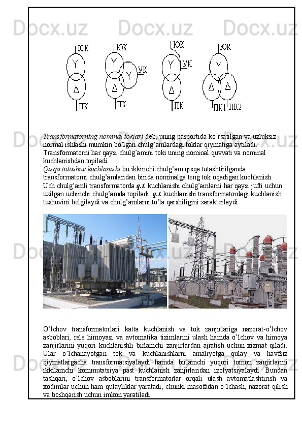 Transformatorning nominal toklari  deb, uning pasportida ko’rsatilgan va uzluksiz 
normal ishlashi mumkin bo’lgan chulg’amlardagi toklar qiymatiga aytiladi. 
Transformatorni har qaysi chulg’amini toki uning nominal quvvati va nominal 
kuchlanishdan topiladi. 
Qisqa tutashuv kuchlanishi  bu ikkinchi chulg’am qisqa tutashtirilganda 
transformatorni chulg’amlaridan birida nominalga teng tok oqadigan kuchlanish. 
Uch chulg’amli transformatorda  q.t.  kuchlanishi chulg’amlarni har qaysi jufti uchun 
uzilgan uchinchi chulg’amda topiladi.  q.t.  kuchlanishi transformatordagi kuchlanish 
tushuvini belgilaydi va chulg’amlarni to’la qarshiligini xarakterlaydi.
 
O’lchov   transformatorlari   katta   kuchlanish   va   tok   zanjirlariga   nazorat-o’lchov
asboblari,   rele   himoyasi   va   avtomatika   tizimlarini   ulash   hamda   o’lchov   va   himoya
zanjirlarini   yuqori   kuchlanishli   birlamchi   zanjirlardan   ajratish   uchun   xizmat   qiladi.
Ular   o’lchanayotgan   tok   va   kuchlanishlarni   amaliyotga   qulay   va   havfsiz
qiymatlargacha   transformatsiyalaydi   hamda   birlamchi   yuqori   tomon   zanjirlarini
ikkilamchi   kommutatsiya   past   kuchlanish   zanjirlaridan   izolyatsiyalaydi.   Bundan
tashqari,   o’lchov   asboblarini   transformatorlar   orqali   ulash   avtomatlashtirish   va
xodimlar uchun ham qulayliklar yaratadi, chunki masofadan o’lchash, nazorat qilish
va boshqarish uchun imkon yaratiladi.  