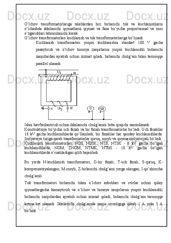 O’lchov   transformatorlariga   talablardan   biri   birlamchi   tok   va   kuchlanishlarni
o’lchashda   ikkilamchi   qiymatlarni   qiymat   va   faza   bo’yicha   proportsional   va   mos
o’zgarishlari tahminlanishi kerak. 
O’lchov transformatorlari kuchlanish va tok transformatorlariga bo’linadi. 
Kuchlanish   transformatori   yuqori   kuchlanishni   standart   100   V   gacha
pasaytirish   va   o’lchov   himoya   zanjirlarini   yuqori   kuchlanishli   birlamchi
zanjirlardan ajratish  uchun xizmat  qiladi, birlamchi  chulg’am  bilan tarmoqqa
parallel ulanadi.
 
Ishni havfsizlantirish uchun ikkilamchi chulg’amni bitta qisqichi zaminlanadi. 
Konstruktsiya bo’yicha uch fazali va bir fazali transformatorlar bo’ladi. Uch fazalilar
18   kV   gacha   kuchlanishlarda   qo’llaniladi,   bir   fazalilar   har   qanday   kuchlanishlarda.
Izolyatsiya turiga qarab transformatorlar quruq, moyli va quyma izolyatsiyali bo’ladi.
Kuchlanish   transformatorlari   NOS,   NOSK,   NTS,   NTSK   -   6   kV   gacha   bo’lgan
kuchlanishlarda,   NOM,   ZNOM,   NTMK,   NTMI   -   18   kV   gacha   bo’lgan
kuchlanishlarda o’rnatiladigan qilib bajariladi. 
Bu   yerda   N-kuchlanish   transformatori;   O-bir   fazali;   T-uch   fazali;   S-quruq;   K-
kompensatsiyalangan; M-moyli; Z-birlamchi chulg’ami yerga ulangan; I-qo’shimcha
chulg’amli.
Tok   transformatori   birlamchi   tokni   o’lchov   asboblari   va   relelar   uchun   qulay
qiymatlargacha   kamaytirish   va   o’lchov   va   himoya   zanjirlarini   yuqori   kuchlanishli
birlamchi   zanjirlardan   ajratish   uchun   xizmat   qiladi,   birlamchi   chulg’am   tarmoqqa
ketma-ket   ulanadi.   Ikkilamchi   chulg’amda   zanjir   uzunligiga   qarab   1   A   yoki   5   A
bo’ladi.
