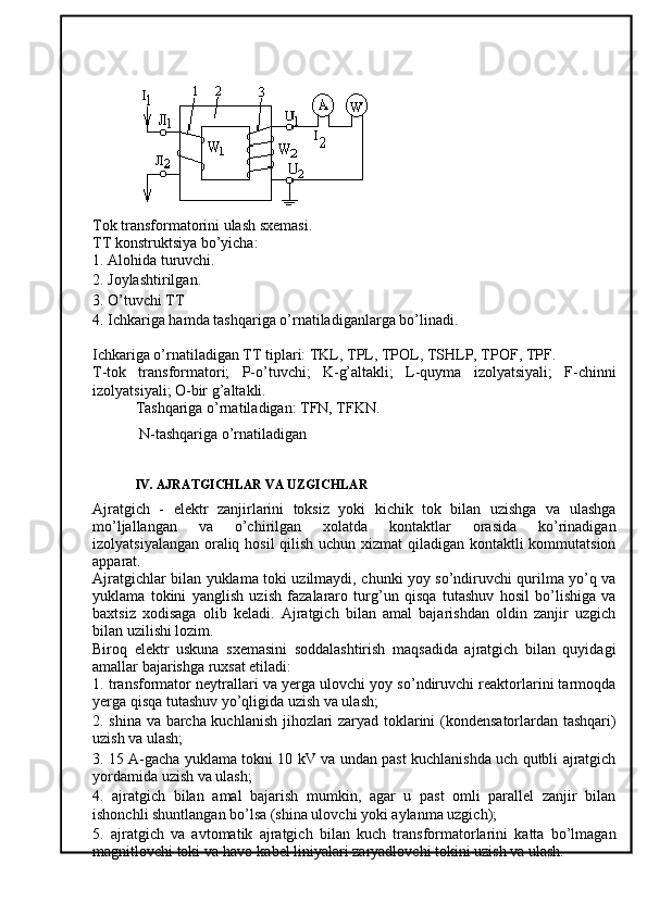 Tok transformatorini ulash sxemasi. 
TT konstruktsiya bo’yicha: 
1. Alohida turuvchi. 
2. Joylashtirilgan. 
3. O’tuvchi TT 
4. Ichkariga hamda tashqariga o’rnatiladiganlarga bo’linadi. 
Ichkariga o’rnatiladigan TT tiplari: TKL, TPL, TPOL, TSHLP, TPOF, TPF. 
T-tok   transformatori;   P-o’tuvchi;   K-g’altakli;   L-quyma   izolyatsiyali;   F-chinni
izolyatsiyali; O-bir g’altakli. 
Tashqariga o’rnatiladigan: TFN, TFKN.
 N-tashqariga o’rnatiladigan
IV. AJRATGICHLAR VA UZGICHLAR
Ajratgich   -   elektr   zanjirlarini   toksiz   yoki   kichik   tok   bilan   uzishga   va   ulashga
mo’ljallangan   va   o’chirilgan   xolatda   kontaktlar   orasida   ko’rinadigan
izolyatsiyalangan oraliq hosil  qilish uchun xizmat  qiladigan kontaktli  kommutatsion
apparat. 
Ajratgichlar bilan yuklama toki uzilmaydi, chunki yoy so’ndiruvchi qurilma yo’q va
yuklama   tokini   yanglish   uzish   fazalararo   turg’un   qisqa   tutashuv   hosil   bo’lishiga   va
baxtsiz   xodisaga   olib   keladi.   Ajratgich   bilan   amal   bajarishdan   oldin   zanjir   uzgich
bilan uzilishi lozim. 
Biroq   elektr   uskuna   sxemasini   soddalashtirish   maqsadida   ajratgich   bilan   quyidagi
amallar bajarishga ruxsat etiladi: 
1. transformator neytrallari va yerga ulovchi yoy so’ndiruvchi reaktorlarini tarmoqda
yerga qisqa tutashuv yo’qligida uzish va ulash; 
2. shina va barcha kuchlanish jihozlari zaryad toklarini (kondensatorlardan tashqari)
uzish va ulash; 
3. 15 A-gacha yuklama tokni 10 kV va undan past kuchlanishda uch qutbli ajratgich
yordamida uzish va ulash; 
4.   ajratgich   bilan   amal   bajarish   mumkin,   agar   u   past   omli   parallel   zanjir   bilan
ishonchli shuntlangan bo’lsa (shina ulovchi yoki aylanma uzgich); 
5.   ajratgich   va   avtomatik   ajratgich   bilan   kuch   transformatorlarini   katta   bo’lmagan
magnitlovchi toki va havo-kabel liniyalari zaryadlovchi tokini uzish va ulash.