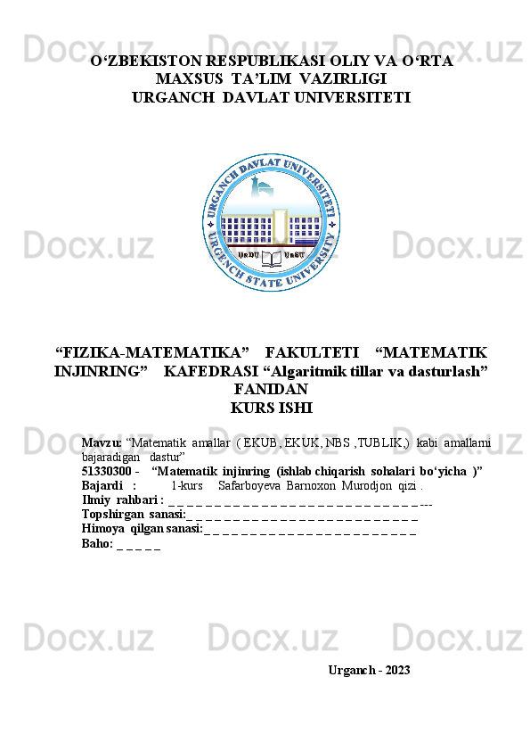 O‘ZBEKISTON RESPUBLIKASI OLIY VA O‘RTA
MAXSUS  TA’LIM  VAZIRLIGI
URGANCH  DAVLAT UNIVERSITETI
“FIZIKA-MATEMATIKA”    FAKULTETI    “MATEMATIK
INJINRING”    KAFEDRASI “Algaritmik tillar va dasturlash”
FANIDAN 
KURS ISHI
Mavzu:  “ Matematik  amallar  ( EKUB, EKUK, NBS ,TUBLIK,)  kabi  amallarni
bajaradigan   dast ur”
51330300 -    “Matematik  injinring    (ishlab chiqarish  sohalari  bo‘yicha  )”
Bajardi   :            1-kurs     Safarboyeva  Barnoxon  Murodjon  qizi .
Ilmiy  rahbari :  _ _ _ _ _ _ _ _ _ _ _ _ _ _ _ _ _ _ _ _ _ _ _ _ _ _ _      
Topshirgan  sanasi:_ _ _ _ _ _ _ _ _ _ _ _ _ _ _ _ _ _ _ _ _ _ _ _ _  
Himoya  qilgan sanasi:_ _ _ _ _ _ _ _ _ _ _ _ _ _ _ _ _ _ _ _ _ _ _
Baho: _ _ _ _ _
 
                                            
                                                                Urganch - 2023
  