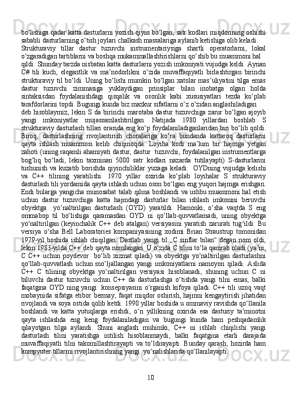 bo‘lishiga qadar katta dasturlarni yozish qiyin bo‘lgan, satr kodlari miqdorining oshishi
sababli dasturlarning o‘tish joylari chalkash massalariga aylanib ketishiga olib keladi. 
Strukturaviy   tillar   dastur   tuzuvchi   instrumentariysiga   shartli   operatorlarni,   lokal
o‘zgaradigan tartiblarni va boshqa mukammallashtirishlarni qo‘shib bu muammoni hal 
qildi. Shunday tarzda nisbatan katta dasturlarni yozish imkoniyati vujudga keldi. Aynan
C#   tili   kuch,   elegantlik   va   ma nodorlikni   o‘zida   muvaffaqiyatli   birlashtirgan   birinchiʼ
strukturaviy til bo‘ldi. Uning bo‘lishi mumkin bo‘lgan xatolar mas uliyatini tilga emas	
ʼ
dastur   tuzuvchi   zimmasiga   yuklaydigan   prinsiplar   bilan   inobatga   olgan   holda
sintaksisdan   foydalanishdagi   qisqalik   va   osonlik   kabi   xususiyatlari   tezda   ko‘plab
tarafdorlarini topdi. Bugungi kunda biz mazkur sifatlarni o‘z o‘zidan anglashiladigan 
deb   hisoblaymiz,   lekin   S   da   birinchi   marotaba   dastur   tuzuvchiga   zarur   bo‘lgan   ajoyib
yangi   imkoniyatlar   mujassamlashtirilgan.   Natijada   1980   yillardan   boshlab   S
strukturaviy dasturlash tillari orasida eng ko‘p foydalaniladiganlaridan biri bo‘lib qoldi.
Biroq,   dasturlashning   rivojlantirish   choralariga   ko‘ra   bundanda   kattaroq   dasturlarni
qayta   ishlash   muammosi   kelib   chiqmoqda.   Loyiha   kodi   ma lum   bir   hajmga   yetgan	
ʼ
zahoti (uning raqamli ahamiyati dastur, dastur   tuzuvchi, foydalanilgan instrumentlarga
bog liq   bo‘ladi,   lekin   taxminan   5000   satr   kodlari   nazarda   tutilayapti)   S-dasturlarini	
ʻ
tushunish  va kuzatib borishda  qiyinchiliklar   yuzaga keladi.    OYDning vujudga kelishi
va   C++   tilining   yaratilishi.   1970   yillar   oxirida   ko‘plab   loyihalar   S   strukturaviy
dasturlash tili yordamida qayta ishlash uchun oson bo‘lgan eng yuqori hajmga erishgan.
Endi bularga yangicha munosabat talab qilina boshlandi va ushbu muammoni hal etish
uchun   dastur   tuzuvchiga   katta   hajmdagi   dasturlar   bilan   ishlash   imkonini   beruvchi
obyektga     yo‘naltirilgan   dasturlash   (OYD)   yaratildi.   Hamonki,   o‘sha   vaqtda   S   eng
ommabop   til   bo‘lishiga   qaramasdan   OYD   ni   qo‘llab-quvvatlamadi,   uning   obyektga
yo‘naltirilgan   (keyinchalik   C++   deb   atalgan)   versiyasini   yaratish   zarurati   tug ildi.   Bu	
ʻ
versiya   o‘sha   Bell   Laboratories   kompaniyasining   xodimi   Brian   Straustrup   tomonidan
1979-yil   boshida   ishlab   chiqilgan.   Dastlab   yangi   til   „C   sinflar   bilan“   degan   nom   oldi,
lekin 1983-yilda C++ deb qayta nomlangan. U o‘zida C tilini to‘la qamrab oladi (ya ni,	
ʼ
C   C++   uchun   poydevor     bo‘lib   xizmat   qiladi)   va   obyektga   yo‘naltirilgan   dasturlashni
qo‘llab-quvvatlash   uchun   mo‘ljallangan   yangi   imkoniyatlarni   namoyon   qiladi.   Aslida
C++   C   tilining   obyektga   yo‘naltirilgan   versiyasi   hisoblanadi,   shuning   uchun   C   ni
biluvchi   dastur   tuzuvchi   uchun   C++   da   dasturlashga   o‘tishda   yangi   tilni   emas,   balki
faqatgina OYD ning yangi    konsepsiyasini  o‘rganish kifoya qiladi. C++ tili  uzoq vaqt
mobaynida  sifatga  etibor   bermay,   faqat  miqdor   oshirish,  hajmni  kengaytirish  jihatidan
rivojlandi va soya ostida qolib ketdi. 1990 yillar boshida u ommaviy ravishda qo‘llanila
boshlandi   va   katta   yutuqlarga   erishdi,   o‘n   yillikning   oxirida   esa   dasturiy   ta minotni	
ʼ
qayta   ishlashda   eng   keng   foydalaniladigan   va   bugungi   kunda   ham   peshqadamlik
qilayotgan   tilga   aylandi.   Shuni   anglash   muhimki,   C++   ni   ishlab   chiqilishi   yangi
dasturlash   tilini   yaratishga   intilish   hisoblanmaydi,   balki   faqatgina   etarli   darajada
muvaffaqiyatli   tilni   takomillashtirayapti   va   to‘ldirayapti.   Bunday   qarash,   hozirda   ham
kompyuter tillarini rivojlantirishning yangi  yo‘nalishlarida qo‘llanilayapti.
10 