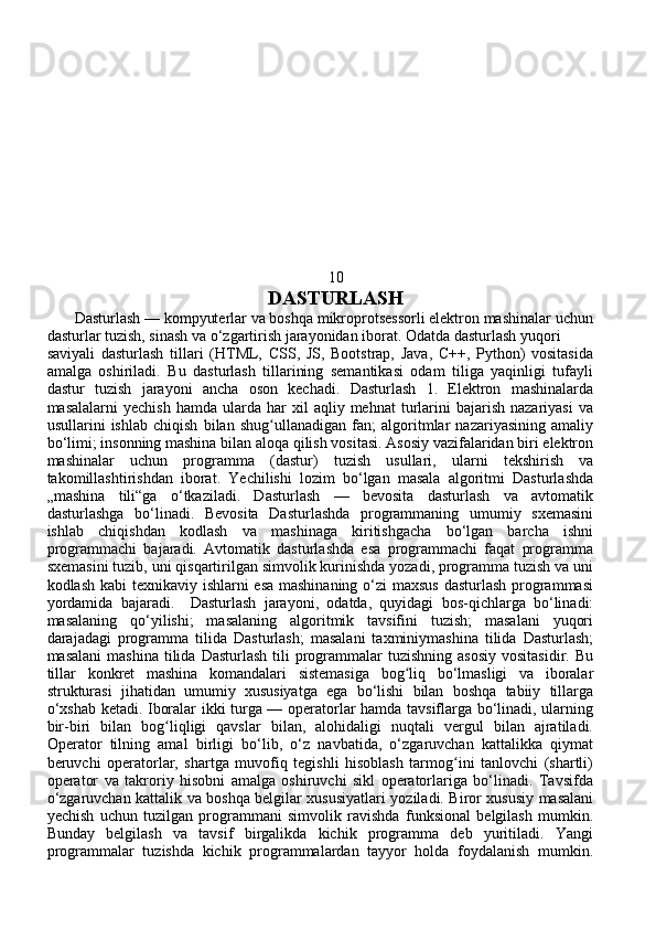 10
DASTURLASH
       Dasturlash — kompyuterlar va boshqa mikroprotsessorli elektron mashinalar uchun
dasturlar tuzish, sinash va o‘zgartirish jarayonidan iborat. Odatda dasturlash yuqori 
saviyali   dasturlash   tillari   (HTML,   CSS,   JS,   Bootstrap,   Java,   C++,   Python)   vositasida
amalga   oshiriladi.   Bu   dasturlash   tillarining   semantikasi   odam   tiliga   yaqinligi   tufayli
dastur   tuzish   jarayoni   ancha   oson   kechadi.   Dasturlash   1.   Elektron   mashinalarda
masalalarni  yechish   hamda  ularda  har   xil   aqliy  mehnat   turlarini   bajarish  nazariyasi   va
usullarini   ishlab   chiqish   bilan   shug ullanadigan   fan;   algoritmlar   nazariyasining   amaliyʻ
bo‘limi; insonning mashina bilan aloqa qilish vositasi. Asosiy vazifalaridan biri elektron
mashinalar   uchun   programma   (dastur)   tuzish   usullari,   ularni   tekshirish   va
takomillashtirishdan   iborat.   Yechilishi   lozim   bo‘lgan   masala   algoritmi   Dasturlashda
„mashina   tili“ga   o‘tkaziladi.   Dasturlash   —   bevosita   dasturlash   va   avtomatik
dasturlashga   bo‘linadi.   Bevosita   Dasturlashda   programmaning   umumiy   sxemasini
ishlab   chiqishdan   kodlash   va   mashinaga   kiritishgacha   bo‘lgan   barcha   ishni
programmachi   bajaradi.   Avtomatik   dasturlashda   esa   programmachi   faqat   programma
sxemasini tuzib, uni qisqartirilgan simvolik kurinishda yozadi, programma tuzish va uni
kodlash kabi  texnikaviy ishlarni esa mashinaning o‘zi maxsus dasturlash programmasi
yordamida   bajaradi.     Dasturlash   jarayoni,   odatda,   quyidagi   bos-qichlarga   bo‘linadi:
masalaning   qo‘yilishi;   masalaning   algoritmik   tavsifini   tuzish;   masalani   yuqori
darajadagi   programma   tilida   Dasturlash;   masalani   taxminiymashina   tilida   Dasturlash;
masalani  mashina  tilida  Dasturlash  tili  programmalar   tuzishning  asosiy  vositasidir.  Bu
tillar   konkret   mashina   komandalari   sistemasiga   bog liq   bo‘lmasligi   va   iboralar	
ʻ
strukturasi   jihatidan   umumiy   xususiyatga   ega   bo‘lishi   bilan   boshqa   tabiiy   tillarga
o‘xshab ketadi. Iboralar ikki turga — operatorlar hamda tavsiflarga bo‘linadi, ularning
bir-biri   bilan   bog liqligi   qavslar   bilan,   alohidaligi   nuqtali   vergul   bilan   ajratiladi.	
ʻ
Operator   tilning   amal   birligi   bo‘lib,   o‘z   navbatida,   o‘zgaruvchan   kattalikka   qiymat
beruvchi   operatorlar,   shartga   muvofiq   tegishli   hisoblash   tarmog ini   tanlovchi   (shartli)	
ʻ
operator   va   takroriy   hisobni   amalga   oshiruvchi   sikl   operatorlariga   bo‘linadi.   Tavsifda
o‘zgaruvchan kattalik va boshqa belgilar xususiyatlari yoziladi. Biror xususiy masalani
yechish   uchun   tuzilgan   programmani   simvolik   ravishda   funksional   belgilash   mumkin.
Bunday   belgilash   va   tavsif   birgalikda   kichik   programma   deb   yuritiladi.   Yangi
programmalar   tuzishda   kichik   programmalardan   tayyor   holda   foydalanish   mumkin. 