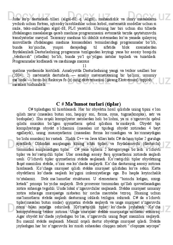 Juda   ko‘p   dasturlash   tillari   (algol-60,   q.   Algol),   muhandislik   va   ilmiy   masalalarni
yechish uchun fortran, iqtisodiy hisoblashlar uchun kobol, matematik modellar uchun si
mula,   tako-millashgan   algol-68,   PL/I   yaratildi.   Ularning   har   biri   uchun   shu   tillarda
ifodalangan masalalarga qarab mashina programmasini avtomatik tarzda qaytatuzuvchi
translyatorlar mavjud. Taxminiy mashina tili ikkilik sistemadan ko‘ra yanada qulayroq
simvollarda   ifodalangan   mashina   komandalari   terminlaridagi   programmalar   bo‘lib,
bunda   ko‘pincha,   yuqori   darajadagi   til   sifatida   blok   sxemalardan
foydalaniladi.Dasturlashning   programma   tuzilgandan   keyingi   yana   bir   asosiy   bosqichi
„tekshirish“   (otladka)   bo‘lib,   bunda   yo‘l   qo‘yilgan   xatolar   topiladi   va   tuzatiladi.
Programmalar kodlanadi va mashinaga maxsus 
11
qurilma   yordamida   kiritiladi.   Amaliyotda   Dasturlashning   yangi   va   tezkor   usullari   bor
(2004);   2)   matematik   dasturlash   —   amaliy   matematikaning   bir   bo‘limi;   umumiy
ma noda — biron-bir funksiya fo (x) ning ekstremumini (qarang Ekstremum) toppish ʼ
masalasi tushuniladi.
C # Ma’lumot turlari (tiplar)
                C#  tiplashgan   til   hisoblanadi.  Har   bir  obyektni  hosil   qilishda  uning  tipini   e`lon
qilish   zarur   (masalan   butun   son,   haqiqiy   son,   forma,   oyna,   tugma(knopka),   satr   va
boshqalar).   Shu   orqali   kompilyator   xatolardan   holi   bo`lishni,   ya`ni   o`zgaruvchi   qabul
qilishi   mumkin   bo`lgan   qiymatlarni   qabul   qilishini   ta`minlaydi.   Obyekt   tipi
kompilyatorga   obyekt   o`lchamini   (masalan   int   tipidagi   obyekt   xotiradan   4   bayt
egallaydi),   uning   xususiyatlarini   (masaslan   forma   ko`rinadigan   va   ko`rinmaydigan
bo`lishi mumkin) ko`rsatadi.    Xuddi C++ va Java tillari kabi C# da ham tiplar 2 guruhga
ajratiladi:   Oldindan   aniqlangan   tilning   ichki   tiplari   va   foydalanuvchi   (dasturchi)
tomonidan   aniqlanadigan   tiplar.     C#   yana   tiplarni   2   kategoriyaga   bo`ladi:   o‘lchovli
tiplar   va   ko‘rsatqichli   tiplar.   Ular   orasidagi   asosiy   farq   qiymatlarini   xotirada   saqlash
usuli.   O‘lchovli   tiplar   qiymatlarini   stekda   saqlanadi.   Ko‘rsatqichli   tiplar   obyektning
faqat manzilini stekda, o‘zini esa ko‘chada saqlaydi. Ko‘cha dasturning asosiy xotirasi
hisolanadi.   Ko‘chaga   murojaat   qilish   stekka   murojaat   qilishdan   ko‘ra   sekin.   Katta
obyektlarni   ko‘chada   saqlash   ko‘pgini   imkoniyatlarga   ega.   Bu   haqda   keyinchalik
to‘xtalamiz.     Stek   ma`lumotlar   strukturasi.   U   elementarni   “birinchi   kelgan,   oxirgi
ketadi”   prinsipi   bo`yicha   saqlaydi.   Stek   prosessor   tomonidan   qo‘llab   quvvatlanadigan
xotira sohasiga tegishli. Unda lokal o‘zgaruvchilar saqlanadi. Stekka murojaat umumiy
xotira   sohasiga   murojaatga   nisbatan   bir   necha   marotaba   tezroq.   Shuning   uchun
ma’lumotlarni   stekda   saqlash   dasturning   ishlash   tezligini   oshiradi.   C#   da   o`lchovli
tiplar(masalan   butun   sonlar)   qiymatini   stekda   saqlaydi   va   unga   murojaat   o‘zgaruvchi
nomi   bilan   amalga   oshiriladi.   Ko‘rsatqichli   tiplar   ko‘chada   joylahadi.   Ko‘cha
kompyuterning   tezkor   xotirasi.   Unga   murojaat   stekka   murojaatga   nisbatan   sekinroq.
Agar   obyekt   ko‘chada   joylashgan   bo`lsa,   o‘zgaruvchi   uning   faqat   manzilini   saqlaydi.
Bu   manzil   stekda   saqlanadi.   Manzil   orqali   dastur   obyektga   murojaat   qiladi.   Stekda
joylashgan har bir o‘zgaruvchi ko`rinish sohasidan  chiqqan zahoti “сборщик мусора” 