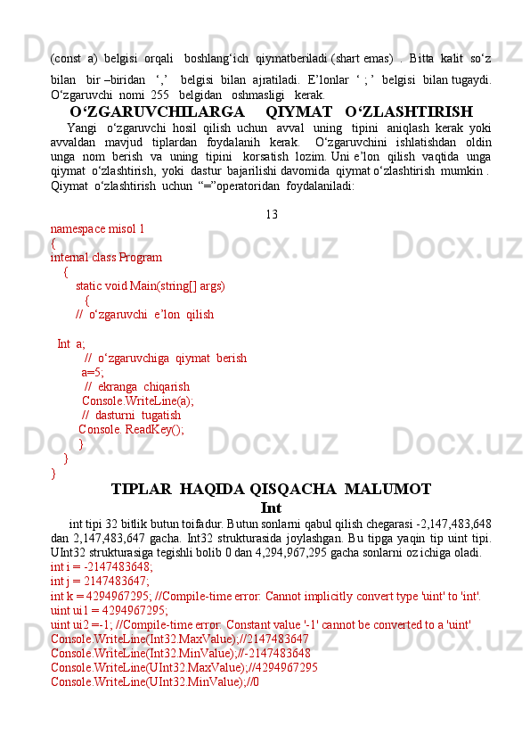 (const  a)  belgisi  orqali   boshlang‘ich  qiymatberiladi (shart emas)  .  Bitta  kalit  so‘z
bilan   bir –biridan   ‘,’      belgisi  bilan  ajratiladi.  E’lonlar  ‘ ; ’  belgisi  bilan tugaydi.
O‘zgaruvchi  nomi  255   belgidan   oshmasligi   kerak. 
O‘ZGARUVCHILARGA     QIYMAT   O‘ZLASHTIRISH
     Yangi   o‘zgaruvchi  hosil  qilish  uchun   avval   uning   tipini   aniqlash  kerak  yoki
avvaldan     mavjud     tiplardan     foydalanih     kerak.       O‘zgaruvchini     ishlatishdan     oldin
unga   nom   berish   va   uning   tipini     korsatish   lozim. Uni e’lon   qilish   vaqtida   unga
qiymat  o‘zlashtirish,  yoki  dastur  bajarilishi davomida  qiymat o‘zlashtirish  mumkin .
Qiymat  o‘zlashtirish  uchun  “=”operatoridan  foydalaniladi:
13
namespace misol 1
{
internal class Program
    {
        static void Main(string[] args)
           {
        //  o‘zgaruvchi  e’lon  qilish  
  Int  a;
           //  o‘zgaruvchiga  qiymat  berish
          a=5;
           //  ekranga  chiqarish 
          Console.WriteLine(a);
          //  dasturni  tugatish
         Console. ReadKey();
         }
    }
}
TIPLAR  HAQIDA QISQACHA  MALUMOT
Int
      int tipi 32 bitlik butun toifadur. Butun sonlarni qabul qilish chegarasi -2,147,483,648
dan   2,147,483,647   gacha.   Int32   strukturasida   joylashgan.   Bu   tipga   yaqin   tip   uint   tipi.
UInt32 strukturasiga tegishli bolib 0 dan 4,294,967,295 gacha sonlarni oz ichiga oladi.
int i = -2147483648;
int j = 2147483647;
int k = 4294967295; //Compile-time error: Cannot implicitly convert type 'uint' to 'int'.
uint ui1 = 4294967295;
uint ui2 =-1; //Compile-time error: Constant value '-1' cannot be converted to a 'uint'
Console.WriteLine(Int32.MaxValue);//2147483647
Console.WriteLine(Int32.MinValue);//-2147483648
Console.WriteLine(UInt32.MaxValue);//4294967295
Console.WriteLine(UInt32.MinValue);//0 