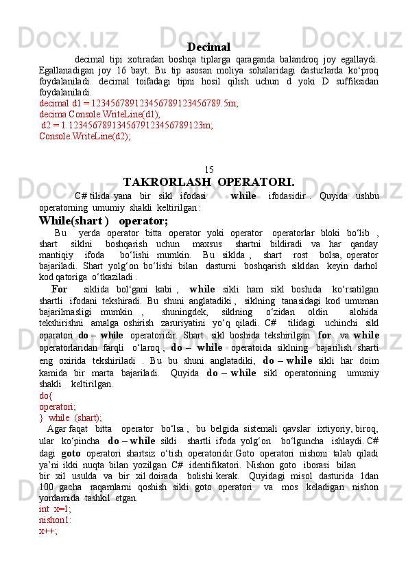 Decimal
              decimal   tipi   xotiradan   boshqa   tiplarga   qaraganda   balandroq   joy   egallaydi.
Egallanadigan   joy   16   bayt.   Bu   tip   asosan   moliya   sohalaridagi   dasturlarda   ko‘proq
foydalaniladi.   decimal   toifadagi   tipni   hosil   qilish   uchun   d   yoki   D   suffiksidan
foydalaniladi.
decimal d1 = 123456789123456789123456789.5m;
decima   Console.WriteLine(d1);
 d2 = 1.1234567891345679123456789123m;
Console.WriteLine(d2);
15
TAKRORLASH  OPERATORI.
                  C#   tilida   yana     bir     sikl     ifodasi             while       ifodasidir   .     Quyida     ushbu
operatorning  umumiy  shakli  keltirilgan :
While(shart )   operator;
         Bu       yerda   operator   bitta   operator   yoki   operator     operatorlar   bloki   bo‘lib   ,
shart       siklni       boshqarish     uchun       maxsus       shartni     bildiradi     va     har     qanday
mantiqiy       ifoda         bo‘lishi     mumkin.       Bu     siklda   ,       shart       rost       bolsa,   operator
bajariladi.  Shart  yolg‘on  bo‘lishi  bilan   dasturni   boshqarish  sikldan   keyin  darhol
kod qatoriga  o‘tkaziladi .
      For         siklida     bol‘gani     kabi   ,       while     sikli     ham     sikl     boshida       ko‘rsatilgan
shartli   ifodani  tekshiradi.  Bu  shuni  anglatadiki ,   siklning   tanasidagi  kod  umuman
bajarilmasligi     mumkin     ,         shuningdek,       siklning       o‘zidan       oldin           alohida
tekshirishni   amalga  oshirish   zaruriyatini   yo‘q  qiladi.   C#     tilidagi    uchinchi   sikl
oparatori   do –    while    operatoridir.   Shart   sikl  boshida  tekshirilgan    for    va   while
operatorlaridan  farqli   o‘laroq ,    do –  while     operatoida  siklning   bajarilish  sharti
eng   oxirida   tekshiriladi   .   Bu   bu   shuni   anglatadiki,    do – while    sikli   har   doim
kamida     bir     marta     bajariladi.       Quyida     do  –   while     sikl     operatorining       umumiy
shakli    keltirilgan.
do{ 
operatori;
}  while  (shart);
   Agar faqat   bitta    operator   bo‘lsa ,   bu  belgida  sistemali  qavslar   ixtiyoriy, biroq,
ular   ko‘pincha    do – while   sikli    shartli  ifoda  yolg‘on    bo‘lguncha   ishlaydi. C#
dagi   goto   operatori  shartsiz  o‘tish  operatoridir.Goto  operatori  nishoni  talab  qiladi
ya’ni  ikki  nuqta  bilan  yozilgan  C#   identifikatori.  Nishon  goto   iborasi   bilan  
bir   xil   usulda   va   bir   xil doirada     bolishi kerak.     Quyidagi   misol   dasturida   1dan
100   gacha    raqamlarni  qoshish  sikli  goto  operatori      va    mos    keladigan    nishon
yordamida  tashkil  etgan.
int  x=1;
nishon1:
x++; 
