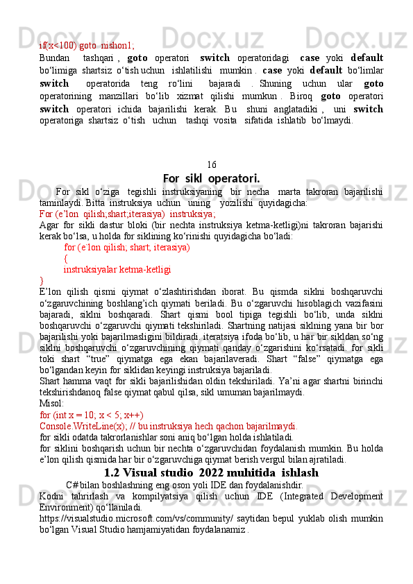 if(x<100) goto  nishon1;
Bundan       tashqari  ,     goto     operatori       switch     operatoridagi       case     yoki     default
bo‘limiga  shartsiz  o‘tish uchun   ishlatilishi   mumkin .   case   yoki   default   bo‘limlar
switch       operatorida     teng     ro‘lini       bajaradi     .   Shuning     uchun     ular     goto
operatorining     manzillari     bo‘lib     xizmat     qilishi     mumkun   .     Biroq     goto     operatori
switch    operatori    ichida   bajarilishi    kerak.   Bu      shuni    anglatadiki  ,     uni     switch
operatoriga  shartsiz  o‘tish   uchun    tashqi  vosita   sifatida  ishlatib  bo‘lmaydi.
16
For  sikl  operatori.
       For  sikl  o‘ziga   tegishli  instruksiyaning   bir  necha   marta  takroran  bajarilishi
taminlaydi. Bitta  instruksiya  uchun   uning    yozilishi  quyidagicha:
For (e’lon  qilish;shart;iterasiya)  instruksiya;   
Agar   for   sikli   dastur   bloki   (bir   nechta   instruksiya   ketma-ketligi)ni   takroran   bajarishi
kerak bo‘lsa, u holda for siklining ko‘rinishi quyidagicha bo‘ladi:
for (e`lon qilish; shart; iterasiya)
{
instruksiyalar ketma-ketligi
}
E’lon   qilish   qismi   qiymat   o‘zlashtirishdan   iborat.   Bu   qismda   siklni   boshqaruvchi
o‘zgaruvchining   boshlang’ich   qiymati   beriladi.   Bu   o‘zgaruvchi   hisoblagich   vazifasini
bajaradi,   siklni   boshqaradi.   Shart   qismi   bool   tipiga   tegishli   bo‘lib,   unda   siklni
boshqaruvchi  o‘zgaruvchi  qiymati tekshiriladi. Shartning natijasi  siklning yana bir bor
bajarilishi yoki bajarilmasligini bildiradi. iteratsiya ifoda bo‘lib, u har bir sikldan so‘ng
siklni   boshqaruvchi   o‘zgaruvchining   qiymati   qanday   o ‘ zgarishini   ko‘rsatadi.   for   sikli
toki   shart   “true”   qiymatga   ega   ekan   bajarilaveradi.   Shart   “false”   qiymatga   ega
bo‘lgandan keyin for siklidan keyingi instruksiya bajariladi.
Shart hamma vaqt  for sikli bajarilishidan oldin tekshiriladi. Ya’ni agar shartni birinchi
tekshirishdanoq false qiymat qabul qilsa, sikl umuman bajarilmaydi. 
Misol: 
for (int x = 10; x < 5; x++)
Console.WriteLine(x); // bu instruksiya hech qachon bajarilmaydi.
for sikli odatda takrorlanishlar soni aniq bo‘lgan holda ishlatiladi.
for siklini  boshqarish uchun bir nechta o‘zgaruvchidan foydalanish mumkin. Bu holda
e’lon qilish qismida har bir o‘zgaruvchiga qiymat berish vergul bilan ajratiladi.
1.2 Visual studio  2022 muhitida  ishlash
           C# bilan boshlashning eng oson yoli IDE dan foydalanishdir.
Kodni   tahrirlash   va   kompilyatsiya   qilish   uchun   IDE   (Integrated   Development
Environment) qo‘llaniladi.
https://visualstudio.microsoft.com/vs/community/   saytidan   bepul   yuklab   olish   mumkin
bo‘lgan Visual Studio hamjamiyatidan foydalanamiz . 