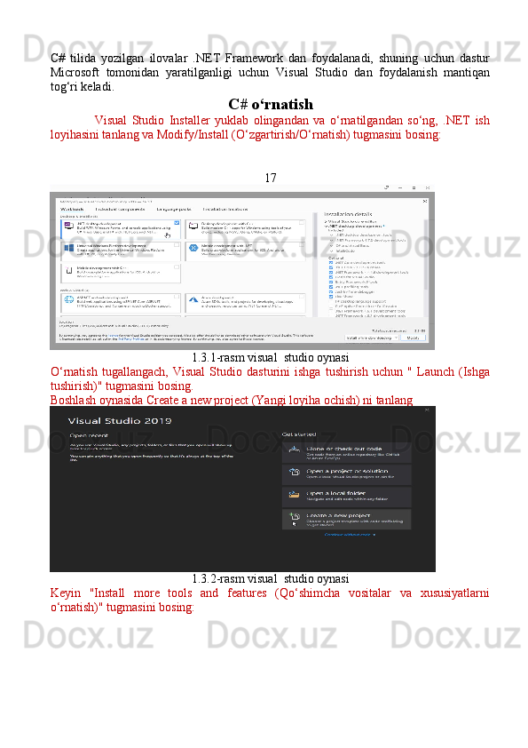 C#   tilida   yozilgan   ilovalar   .NET   Framework   dan   foydalanadi,   shuning   uchun   dastur
Microsoft   tomonidan   yaratilganligi   uchun   Visual   Studio   dan   foydalanish   mantiqan
tog‘ri keladi.  
C# o‘rnatish
                  Visual   Studio   Installer   yuklab   olingandan   va   o‘rnatilgandan   so‘ng,   .NET   ish
loyihasini tanlang va Modify/Install (O‘zgartirish/O‘rnatish) tugmasini bosing:
17
1.3.1-rasm visual  studio oynasi 
O ‘ rnatish   tugallangach,   Visual   Studio   dasturini   ishga   tushirish   uchun   "   Launch   (Ishga
tushirish)" tugmasini bosing.
Boshlash oynasida Create a new project (Yangi loyiha ochish) ni tanlang 
1.3.2-rasm visual  studio oynasi
Keyin   "Install   more   tools   and   features   (Qo‘shimcha   vositalar   va   xususiyatlarni
o‘rnatish)" tugmasini bosing: 