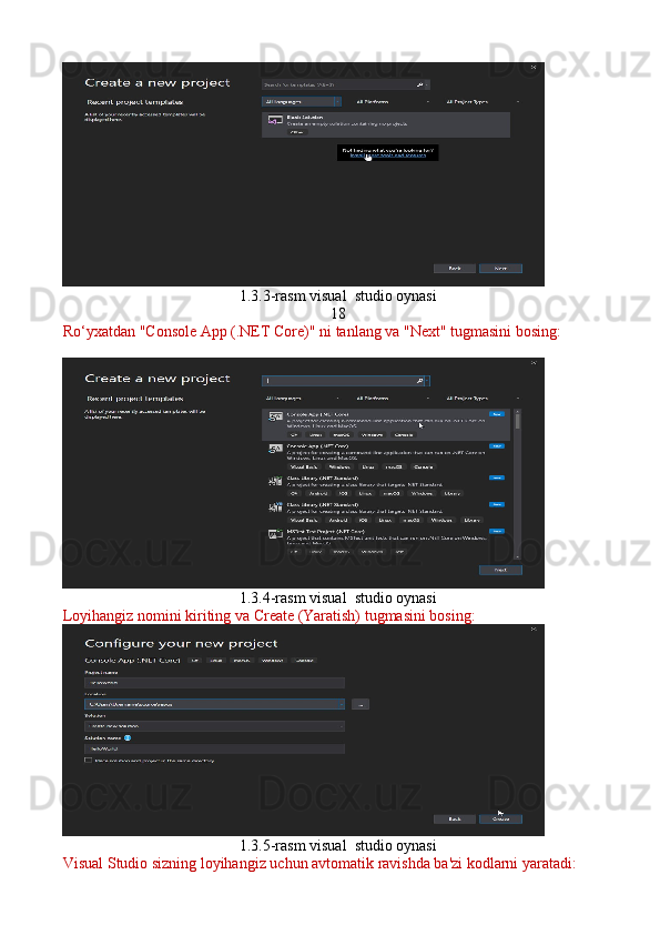 1.3.3-rasm visual  studio oynasi
18
Ro‘yxatdan "Console App (.NET Core)" ni tanlang va "Next" tugmasini bosing:
1.3.4-rasm visual  studio oynasi
Loyihangiz nomini kiriting va Create (Yaratish) tugmasini bosing:
1.3.5-rasm visual  studio oynasi
Visual Studio sizning loyihangiz uchun avtomatik ravishda ba'zi kodlarni yaratadi: 