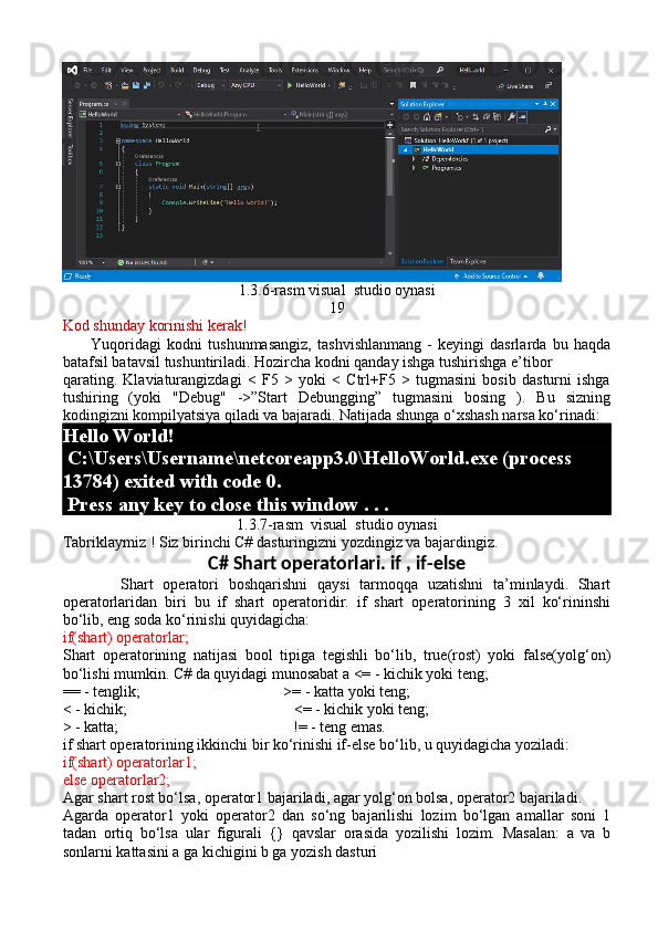 1.3.6-rasm visual  studio oynasi
19
Kod shunday korinishi kerak!
          Yuqoridagi   kodni   tushunmasangiz,   tashvishlanmang   -   keyingi   dasrlarda   bu   haqda
batafsil batavsil tushuntiriladi. Hozircha kodni qanday ishga tushirishga e’tibor 
qarating.   Klaviaturangizdagi   <   F5   >   yoki   <   Ctrl+F5   >   tugmasini   bosib   dasturni   ishga
tushiring   (yoki   "Debug"   ->”Start   Debungging”   tugmasini   bosing   ).   Bu   sizning
kodingizni kompilyatsiya qiladi va bajaradi. Natijada shunga o‘xshash narsa ko‘rinadi:
Hello World!
 C:\Users\Username\netcoreapp3.0\HelloWorld.exe (process 
13784) exited with code 0.
 Press any key to close this window . . .
1.3.7-rasm  visual  studio oynasi
Tabriklaymiz ! Siz birinchi C# dasturingizni yozdingiz va bajardingiz.
C# Shart operatorlari. if , if-else
            Shart   operatori   boshqarishni   qaysi   tarmoqqa   uzatishni   ta’minlaydi.   Shart
operatorlaridan   biri   bu   if   shart   operatoridir.   if   shart   operatorining   3   xil   ko‘rininshi
bo‘lib, eng soda ko‘rinishi quyidagicha:
if(shart) operatorlar;
Shart   operatorining   natijasi   bool   tipiga   tegishli   bo‘lib,   true(rost)   yoki   false(yolg‘on)
bo‘lishi mumkin. C# da quyidagi munosabat a <= - kichik yoki teng;
== - tenglik;                                     >= - katta yoki teng;
< - kichik;                                           <= - kichik yoki teng;
> - katta;                                             != - teng emas.
if shart operatorining ikkinchi bir ko‘rinishi if-else bo‘lib, u quyidagicha yoziladi:
if(shart) operatorlar1;
else operatorlar2;
Agar shart rost bo‘lsa, operator1 bajariladi, agar yolg‘on bolsa, operator2 bajariladi. 
Agarda   operator1   yoki   operator2   dan   so‘ng   bajarilishi   lozim   bo‘lgan   amallar   soni   1
tadan   ortiq   bo‘lsa   ular   figurali   {}   qavslar   orasida   yozilishi   lozim.   Masalan:   a   va   b
sonlarni kattasini a ga kichigini b ga yozish dasturi 