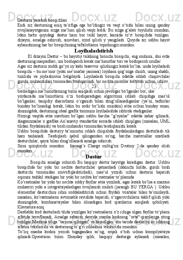 Dasturni yaratish bosqichlari .
Endi   siz   dasturning   aniq   ta’rifiga   ega   bo‘ldingiz   va   vaqt   o‘tishi   bilan   uning   qanday
rivojlanayotganini  sizga  ma’lum   qilish   vaqti   keldi.  Bu  sizga  g‘alati   tuyulishi   mumkin,
lekin   hatto   quyidagi   dastur   ham   bor   tsikl   hayot,   kamida   to‘rt   bosqichda   tuzilgan:
dizayni,   amalga   oshirish,   sinovlari,   ozod   qilish   y   yangilash.   Quyida   siz   ushbu   hayot
aylanishining har bir bosqichining tafsilotlarini topishingiz mumkin. 
Loyihalashtirish
               El dizayni Dastur – bu hayotiy tsiklning birinchi bosqichi, eng muhimi, shu erda
dasturning maqsadlari, uni boshqarish kerak ma’lumotlar turi va boshqarish usullar
Agar siz dasturni xuddi go‘yo uy kabi tasavvur qilishingiz kerak bo‘lsa, unda loyihalash
bosqichi – bu me’mor (yoki me’morlar jamoasi) loyihani qog‘ozga chizib, uning shakli,
tuzilishi   va   joylashuvini   belgilaydi.   Loyihalash   bosqichi   odatda   ishlab   chiquvchilar
guruhi muhandislari tomonidan boshqariladi: bir nechta misollar keltirish uchun, ishlov 
23
beriladigan ma’lumotlarning turini aniqlash uchun javobgar bo‘lganlar bor, ular 
yordamida   ma’lumotlarni   o‘zi   boshqaradigan   algoritmni   ishlab   chiqishga   mas’ul
bo‘lganlar,   tanqidiy   sharoitlarni   o‘rganish   bilan   shug‘ullanadiganlar   (ya’ni,   tadbirlar
bunday   bo‘lmasligi   kerak,   lekin   bu   sodir   bo‘lishi   mumkin)   atóa   uchun   bunday   emas,
shuningdek, dasturning ideal grafik tomonini loyihalashda ishtirok etadiganlar.
Hozirgi   vaqtda   atóa   mavhum   bo‘lgan   ushbu   barcha   “g‘oyalar”   odatda   xabar   qilinadi,
diagrammalar o grafika An’anaviy standartlar asosida ishlab chiqilgan (masalan, UML
tilidan foydalanish) va bosh muhandis tomonidan tasdiqlanishi kerak.
Ushbu   bosqichda   dasturiy   ta’minotni   ishlab   chiqishda   foydalaniladigan   dasturlash   tili
ham   tanlanadi.   Tasdiqlash   qabul   qilingandan   so‘ng,   barcha   materiallar   uzatiladi
dasturchilar, qaysi bilan shug‘ullanadi amalga oshirish.
Sizni   qiziqtirishi   mumkin:     Izanagi’s   Charge   miltig‘ini   Destiny   2-da   qanday   olish
mumkin.
Dastur
              Bosqichi   amalga   oshirish   Bu   haqiqiy   dastur   hayotga   kiradigan   dastur.   Ushbu
bosqichda   bir   yoki   bir   nechta   dasturchilar   qatnashadi   (ikkinchi   holda,   guruh   bosh
dasturchi   tomonidan   muvofiqlashtiriladi),   mas’ul   yozish   uchun   dasturni   bajarish
oqimini tashkil etadigan bir yoki bir nechta ko‘rsatmalar to‘plamida.
Ko‘rsatmalar bir yoki bir nechta oddiy fayllar atóa yoziladi, agar kerak bo‘lsa a maxsus
muharriri yoki a integratsiyalashgan rivojlanish muhiti (jarangli BU YERGA ). Ushbu
elementlar   dasturchini   ishni   soddalashtirish   uchun   foydali   vositalar   bilan   ta’minlaydi,
masalan, ko‘rsatmalarni avtomatik ravishda bajarish, o‘zgaruvchilarni taklif qilish yoki
shuningdek,   kombinatsiyalar   bilan   olinadigan   kod   qismlarini   aniqlash   qobiliyati.
Klaviatura aniq.
Dastlabki kod dasturlash tilida yozilgan ko‘rsatmalarni o‘z ichiga olgan fayllar to‘plami
sifatida   tavsiflanadi.   Amalga   oshirish   davrida   manba   kodining   “orta”   qismlariga   oting
tuzilgan Mashina tiliga “tarjima qilingan” va bajarilgan: shu tarzda dasturchi oz ishining
sifatini tekshirishi va dasturning to‘g‘ri ishlashini tekshirishi mumkin.
To‘liq   manba   kodini   yozish   tugagandan   so‘ng,   orqali   o‘tish   uchun   kompilyatsiya
qilinadi.Operatsion   tizim   Shunday   qilib,   haqiqiy   dasturga   aylanadi   (masalan, 