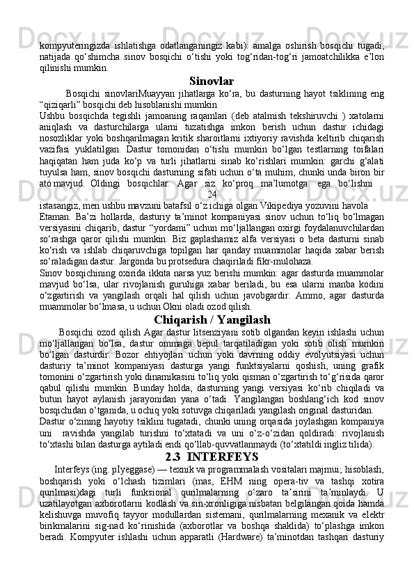 kompyuteringizda   ishlatishga   odatlanganingiz   kabi):   amalga   oshirish   bosqichi   tugadi,
natijada   qo‘shimcha   sinov   bosqichi   o‘tishi   yoki   tog‘ridan-tog‘ri   jamoatchilikka   e’lon
qilinishi mumkin.
Sinovlar
              Bosqichi   sinovlariMuayyan   jihatlarga   ko‘ra,   bu   dasturning   hayot   tsiklining   eng
“qiziqarli” bosqichi deb hisoblanishi mumkin
Ushbu   bosqichda   tegishli   jamoaning   raqamlari   (deb   atalmish   tekshiruvchi   )   xatolarni
aniqlash   va   dasturchilarga   ularni   tuzatishga   imkon   berish   uchun   dastur   ichidagi
nosozliklar yoki boshqarilmagan kritik sharoitlarni ixtiyoriy ravishda keltirib chiqarish
vazifasi   yuklatilgan.   Dastur   tomonidan   o‘tishi   mumkin   bo‘lgan   testlarning   toifalari
haqiqatan   ham   juda   ko‘p   va   turli   jihatlarni   sinab   ko‘rishlari   mumkin:   garchi   g‘alati
tuyulsa ham, sinov bosqichi dasturning sifati uchun o‘ta muhim, chunki unda biron bir
ató mavjud.  Oldingi   bosqichlar.   Agar   siz   ko‘proq   ma’lumotga    ega   bo‘lishni 
24
istasangiz, men ushbu mavzuni batafsil o‘z ichiga olgan Vikipediya yozuvini havola 
Etaman.   Ba’zi   hollarda,   dasturiy   ta’minot   kompaniyasi   sinov   uchun   to‘liq   bo‘lmagan
versiyasini chiqarib, dastur “yordami” uchun mo‘ljallangan oxirgi foydalanuvchilardan
so‘rashga   qaror   qilishi   mumkin.   Biz   gaplashamiz   alfa   versiyasi   o   beta   dasturni   sinab
ko‘rish   va   ishlab   chiqaruvchiga   topilgan   har   qanday   muammolar   haqida   xabar   berish
so‘raladigan dastur. Jargonda bu protsedura chaqiriladi fikr-mulohaza.
Sinov bosqichining oxirida ikkita narsa yuz berishi mumkin: agar dasturda muammolar
mavjud   bo‘lsa,   ular   rivojlanish   guruhiga   xabar   beriladi,   bu   esa   ularni   manba   kodini
o‘zgartirish   va   yangilash   orqali   hal   qilish   uchun   javobgardir.   Ammo,   agar   dasturda
muammolar bo‘lmasa, u uchun Okni oladi ozod qilish.
Chiqarish / Yangilash
           Bosqichi ozod qilish Agar dastur litsenziyani  sotib olgandan keyin ishlashi uchun
mo‘ljallangan   bo‘lsa,   dastur   ommaga   bepul   tarqatiladigan   yoki   sotib   olish   mumkin
bo‘lgan   dasturdir.   Bozor   ehtiyojlari   uchun   yoki   davrning   oddiy   evolyutsiyasi   uchun
dasturiy   ta’minot   kompaniyasi   dasturga   yangi   funktsiyalarni   qoshish,   uning   grafik
tomonini o‘zgartirish yoki dinamikasini to‘liq yoki qisman o‘zgartirish to‘g‘risida qaror
qabul   qilishi   mumkin.   Bunday   holda,   dasturning   yangi   versiyasi   ko‘rib   chiqiladi   va
butun   hayot   aylanish   jarayonidan   yana   o‘tadi.   Yangilangan   boshlang‘ich   kod   sinov
bosqichidan o‘tganida, u ochiq yoki sotuvga chiqariladi yangilash original dasturidan.
Dastur o‘zining hayotiy tsiklini tugatadi, chunki uning orqasida joylashgan kompaniya
uni     ravishda   yangilab   turishni   to‘xtatadi   va   uni   o‘z-o‘zidan   qoldiradi:   rivojlanish
to‘xtashi bilan dasturga aytiladi endi qo‘llab-quvvatlanmaydi (to‘xtatildi ingliz tilida).
2.3  INTERFEYS
      Interfeys (ing. pIyeggase) — texnik va programmalash vositalari majmui; hisoblash,
boshqarish   yoki   o‘lchash   tizimlari   (mas,   EHM   ning   opera-tiv   va   tashqi   xotira
qurilmasi)dagi   turli   funksional   qurilmalarning   o‘zaro   ta sirini   ta minlaydi.   Uʼ ʼ
uzatilayotgan axborotlarni kodlash va sin-xronligiga nisbatan belgilangan qoida hamda
kelishuvga   muvofiq   tayyor   modullardan   sistemani,   qurilmalarning   mexanik   va   elektr
birikmalarini   sig-nad   ko‘rinishida   (axborotlar   va   boshqa   shaklida)   to‘plashga   imkon
beradi.   Kompyuter   ishlashi   uchun   apparatli   (Hardware)   ta’minotdan   tashqari   dasturiy 