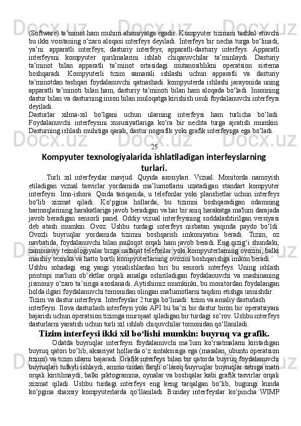(Software) ta’minot ham muhim ahamiyatga egadir. Kompyuter tizimini tashkil etuvchi
bu ikki vositaning o‘zaro aloqasi interfeys deyiladi. Interfeys bir necha turga bo‘linadi,
ya’ni:   apparatli   interfeys;   dasturiy   interfeys;   apparatli-dasturiy   interfeys.   Apparatli
interfeysni   kompyuter   qurilmalarini   ishlab   chiqaruvchilar   ta’minlaydi.   Dasturiy
ta’minot   bilan   apparatli   ta’minot   ortasidagi   mutanosiblikni   operatsion   sistema
boshqaradi.   Kompyuterli   tizim   samarali   ishlashi   uchun   apparatli   va   dasturiy
ta’minotdan tashqari  foydalanuvchi  qatnashadi. kompyuterda ishlashi  jarayonida uning
apparatli ta’minoti  bilan ham, dasturiy ta’minoti bilan ham  aloqada bo‘ladi. Insonning
dastur bilan va dasturning inson bilan muloqatga kirishish usuli foydalanuvchi interfeysi
deyiladi. 
Dasturlar   xilma-xil   bo‘lgani   uchun   ularning   interfeysi   ham   turlicha   bo‘ladi.
Foydalanuvchi   interfeysini   xususiyatlariga   ko‘ra   bir   nechta   turga   ajratish   mumkin.
Dasturning ishlash muhitiga qarab, dastur nografik yoki grafik interfeysga ega bo‘ladi. 
25
Kompyuter texnologiyalarida ishlatiladigan interfeyslarning
turlari.
          Turli   xil   interfeyslar   mavjud.   Quyida   asosiylari.   Vizual.   Monitorda   namoyish
etiladigan   vizual   tasvirlar   yordamida   ma’lumotlarni   uzatadigan   standart   kompyuter
interfeysi.   Imo-ishora.   Qoida   tariqasida,   u   telefonlar   yoki   planshetlar   uchun   interfeys
bo‘lib   xizmat   qiladi.   Ko‘pgina   hollarda,   bu   tizimni   boshqaradigan   odamning
barmoqlarining harakatlariga javob beradigan va har bir aniq harakatga ma'lum darajada
javob   beradigan   sensorli   panel.   Oddiy   vizual   interfeysning   soddalashtirilgan   versiyasi
deb   atash   mumkin.   Ovoz.   Ushbu   turdagi   interfeys   nisbatan   yaqinda   paydo   bo‘ldi.
Ovozli   buyruqlar   yordamida   tizimni   boshqarish   imkoniyatini   beradi.   Tizim,   oz
navbatida, foydalanuvchi bilan muloqot orqali ham javob beradi. Eng qizig‘i shundaki,
zamonaviy texnologiyalar bizga nafaqat telefonlar yoki kompyuterlarning ovozini, balki
maishiy texnika va hatto bortli kompyuterlarning ovozini boshqarishga imkon beradi.
Ushbu   sohadagi   eng   yangi   yonalishlardan   biri   bu   sensorli   interfeys.   Uning   ishlash
printsipi   ma'lum   ob’ektlar   orqali   amalga   oshiriladigan   foydalanuvchi   va   mashinaning
jismoniy o‘zaro ta’siriga asoslanadi. Aytishimiz mumkinki, bu monitordan foydalangan
holda ilgari foydalanuvchi tomonidan olingan ma'lumotlarni taqdim etishga urinishdir.
Tizim va dastur interfeysi. Interfeyslar 2 turga bo‘linadi: tizim va amaliy dasturlash 
interfeysi. Ilova dasturlash interfeysi yoki API bu ba’zi bir dastur biron bir operatsiyani
bajarish uchun operatsion tizimga murojaat qiladigan bir turdagi so‘rov. Ushbu interfeys
dasturlarni yaratish uchun turli xil ishlab chiquvchilar tomonidan qo‘llaniladi.
Tizim interfeysi ikki xil bo‘lishi mumkin: buyruq va grafik.
                Odatda   buyruqlar   interfeysi   foydalanuvchi   ma’lum   ko‘rsatmalarni   kiritadigan
buyruq qatori bo‘lib, aksariyat hollarda o‘z sintaksisiga ega (masalan, ubuntu operatsion
tizimi) va tizim ularni bajaradi. Grafik interfeys bilan bir qatorda buyruq foydalanuvchi
buyruqlari tufayli ishlaydi, ammo undan farqli o‘laroq buyruqlar buyruqlar satriga matn
orqali kiritilmaydi, balki piktogramma, oynalar va boshqalar kabi grafik tasvirlar orqali
xizmat   qiladi.   Ushbu   turdagi   interfeys   eng   keng   tarqalgan   bo‘lib,   bugungi   kunda
ko‘pgina   shaxsiy   kompyuterlarda   qo‘llaniladi.   Bunday   interfeyslar   ko‘pincha   WIMP 