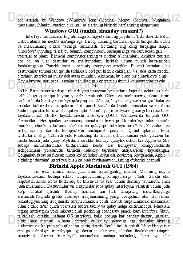 deb   ataladi,   bu   Window   (Window),   Icon   (Menyu),   Menyu   (Menyu),   Nuqtalash
moslamasi (Manipulyatsion qurilma) so‘zlarining birinchi harflarining qisqartmasi.
Windows GUI (tanish, shunday emasmi?)
           Interfeys tushunchasi lug‘atimizga kompyuterlarning paydo bo‘lishi davrida keldi.
Ushbu atama bir nechta ma'noga ega. Biroq, ularning barchasi, qoida tariqasida, odam
va   mashinaning   o‘zaro   ta'siriga   tushishadi.   So‘zning   eng   keng   tarqalgan   talqini
"Interfeys" quyidagi ta’rif: bu odamni kompyuterni boshqarishga yordam beradigan  
vositalar   to‘plami.   Birinchi   kompyuterlarning   ta’sirchan   o‘lchamlari,   kichkina   xotirasi
bor   edi   va   ular   dasturlar   va   ma’lumotlarni   kiritish   uchun   punch   kartalaridan
foydalanganlar.   Punchli   karta   -   qadimiy   kompyuter   artefakti   .Punchli   kartalar   -   bu
dasturchilar tomonidan qo‘lda teshiklari bo‘lgan kichik chiziqlar. Va juda katta strechli
o‘xshash interfeysni qulay deb atash mumkin. Aksincha, bu biron bir qulaylik yo‘qligi.
Keyin buyruq satri orqali amalga oshiriladigan operatsion tizimli kompyuterlar paydo 
26
bo‘ldi. Biror dasturni ishga tushirish yoki muayyan harakatlarni bajarish uchun bir kishi
ushbu   buyruq   satriga   buyruq   yozishi   kerak   edi.   Odam   va   mashinaning   o‘zaro   ta'siri
usuli sifatida bunday interfeys qulayroq edi. Albatta, buyruqlar yozish va grafikalar va
matnlar   ko‘rinishida   natijalarni   olish   punch-kartalarda   teshik   ochishdan   va   mashina
kodini oqishdan ko‘ra ancha qulayroqdir. Va nihoyat, interfeysning oxirgi turi (biz hozir
foydalanamiz)   Grafik   foydalanuvchi   interfeysi   (GUI).   Windows-da   ko‘plab   GUI
elementlari   .Har   qanday   zamonaviy   operatsion   tizim   grafik   interfeys   bilan   ishlashi
mumkin,   chunki   u   ko‘proq   o‘qilishi   va   qulayligi.   Interfeys   nima?   Bu   klaviatura   va
sichqoncha   yordamida   kompyuterni   boshqarish   jarayoni.   Qabul   qilaman,   kino,
dasturlarni   ishga   tushirish   yoki   Photoshop-da   ishlash   uchun   ikonani   yoki   yozuvni   bir
marta   bosish   juda   qulay.   Aytishim   kerakki,   bunday   qulaylik   uchun   biz   Apple   va   Stiv
Jobsga   minnatdorchilik   bildirishimiz   kerak.   Bu   kompyuter   kompyuterlarida
sichqonchani   yordamida   birinchi   ibtidoiy   tajribalar   natijalaridan   foydalangan.
Qolganlari faqat bu fikrdan nusxa ko‘chirishdi, keyin esa keyinroq. Aytgancha, Apple 
o‘zining "dostona" interfeysi bilan ko‘plab foydalanuvchilarning e'tiborini qozondi.
Birinchi Apple Macintosh GUI (1984)
              Bu   erda   hamma   narsa   juda   oson   bajarilganligi   sababli,   Mac-ning   noyob
foydalanuvchisi   boshqa   ishlab   chiqaruvchining   kompyuteriga   o‘tadi.   Garchi   ular
raqobatchilardan   ko‘ra   kuchliroq   bo‘lmasa-da   va   ular   uchun   dasturiy   ta'minotni   olish
juda muammoli. Dasturchilar va dizaynerlar juda qulay interfeysni yaratish uchun juda
ko‘p   harakat   qilishdi.   Boshqa   tizimlar   uni   turli   darajadagi   muvaffaqiyatga
erishishdi.Yaqinda   grafik   interfeys   rivojlanishning   yangi   bosqichini   oldi.   Bu   sensor
texnologiyasining rivojlanishi  tufayli mumkin boldi. Ko‘rib turganimizdek, mashinalar
bilan o‘zaro ta'sir qilish vositalari tobora tabiiy va qulay holga keltirilmoqda. Masalan,
teging   muzlatgich   yoki   mikrotolqinli   pechning   boshqaruv   paneli   ham   interfeys.   Shuni
ta’kidlash   kerakki,   nafaqat   OS   interfeysi,   balki   boshqa   har   qanday   dastur,   masalan,
o‘yin   ham   mavjud.   Albatta,   chiroyli   va   qulay   menyuga   ega   dasturlar   bizning
e’tiborimizni ko‘proq jalb qiladi va qattiq diskda "jonli" bo‘lib qoladi. Muvaffaqiyatsiz
amalga   oshirilgan   interfeysga   ega   dasturlar,   aksincha,   ulardan   foydalanish   istagini
susaytiradi.   Ammo   "interfeys"   tushunchasi   boshqa   ma'nolarga   ham   ega,   ular 