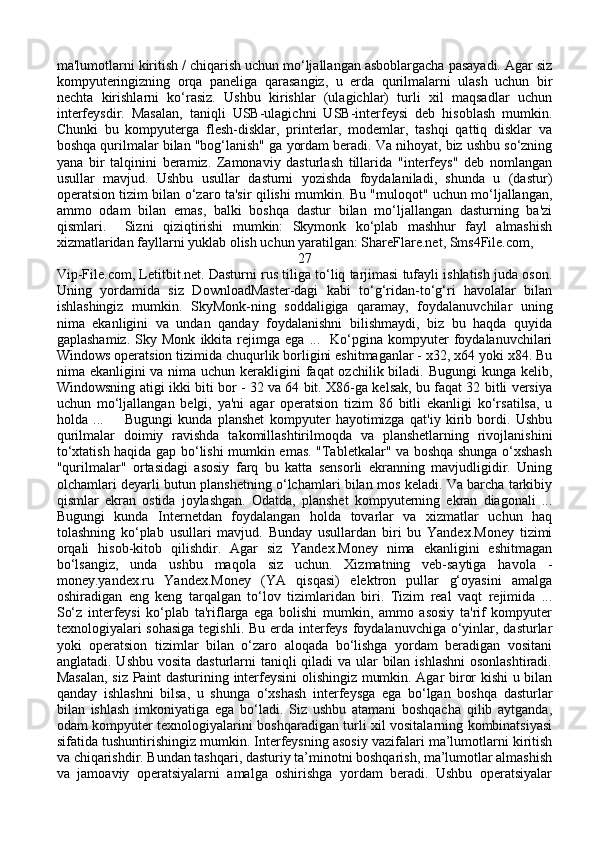 ma'lumotlarni kiritish / chiqarish uchun mo‘ljallangan asboblargacha pasayadi. Agar siz
kompyuteringizning   orqa   paneliga   qarasangiz,   u   erda   qurilmalarni   ulash   uchun   bir
nechta   kirishlarni   ko‘rasiz.   Ushbu   kirishlar   (ulagichlar)   turli   xil   maqsadlar   uchun
interfeysdir.   Masalan,   taniqli   USB-ulagichni   USB-interfeysi   deb   hisoblash   mumkin.
Chunki   bu   kompyuterga   flesh-disklar,   printerlar,   modemlar,   tashqi   qattiq   disklar   va
boshqa qurilmalar bilan "bog‘lanish" ga yordam beradi. Va nihoyat, biz ushbu so‘zning
yana   bir   talqinini   beramiz.   Zamonaviy   dasturlash   tillarida   "interfeys"   deb   nomlangan
usullar   mavjud.   Ushbu   usullar   dasturni   yozishda   foydalaniladi,   shunda   u   (dastur)
operatsion tizim bilan o‘zaro ta'sir qilishi mumkin. Bu "muloqot" uchun mo‘ljallangan,
ammo   odam   bilan   emas,   balki   boshqa   dastur   bilan   mo‘ljallangan   dasturning   ba'zi
qismlari.     Sizni   qiziqtirishi   mumkin:   Skymonk   ko‘plab   mashhur   fayl   almashish
xizmatlaridan fayllarni yuklab olish uchun yaratilgan: ShareFlare.net, Sms4File.com, 
27
Vip-File.com, Letitbit.net. Dasturni rus tiliga to‘liq tarjimasi tufayli ishlatish juda oson.
Uning   yordamida   siz   DownloadMaster-dagi   kabi   to‘g‘ridan-to‘g‘ri   havolalar   bilan
ishlashingiz   mumkin.   SkyMonk-ning   soddaligiga   qaramay,   foydalanuvchilar   uning
nima   ekanligini   va   undan   qanday   foydalanishni   bilishmaydi,   biz   bu   haqda   quyida
gaplashamiz.   Sky   Monk   ikkita   rejimga   ega   ...    Ko‘pgina  kompyuter   foydalanuvchilari
Windows operatsion tizimida chuqurlik borligini eshitmaganlar - x32, x64 yoki x84. Bu
nima ekanligini  va nima uchun kerakligini  faqat  ozchilik biladi. Bugungi  kunga kelib,
Windowsning atigi ikki biti bor - 32 va 64 bit. X86-ga kelsak, bu faqat 32 bitli versiya
uchun   mo‘ljallangan   belgi,   ya'ni   agar   operatsion   tizim   86   bitli   ekanligi   ko‘rsatilsa,   u
holda   ...         Bugungi   kunda   planshet   kompyuter   hayotimizga   qat'iy   kirib   bordi.   Ushbu
qurilmalar   doimiy   ravishda   takomillashtirilmoqda   va   planshetlarning   rivojlanishini
to‘xtatish haqida gap bo‘lishi mumkin emas. "Tabletkalar" va boshqa shunga o‘xshash
"qurilmalar"   ortasidagi   asosiy   farq   bu   katta   sensorli   ekranning   mavjudligidir.   Uning
olchamlari deyarli butun planshetning o‘lchamlari bilan mos keladi. Va barcha tarkibiy
qismlar   ekran   ostida   joylashgan.   Odatda,   planshet   kompyuterning   ekran   diagonali   ...
Bugungi   kunda   Internetdan   foydalangan   holda   tovarlar   va   xizmatlar   uchun   haq
tolashning   ko‘plab   usullari   mavjud.   Bunday   usullardan   biri   bu   Yandex.Money   tizimi
orqali   hisob-kitob   qilishdir.   Agar   siz   Yandex.Money   nima   ekanligini   eshitmagan
bo‘lsangiz,   unda   ushbu   maqola   siz   uchun.   Xizmatning   veb-saytiga   havola   -
money.yandex.ru   Yandex.Money   (YA   qisqasi)   elektron   pullar   g‘oyasini   amalga
oshiradigan   eng   keng   tarqalgan   to‘lov   tizimlaridan   biri.   Tizim   real   vaqt   rejimida   ...
So‘z   interfeysi   ko‘plab   ta'riflarga   ega   bolishi   mumkin,   ammo   asosiy   ta'rif   kompyuter
texnologiyalari  sohasiga  tegishli. Bu erda interfeys foydalanuvchiga o‘yinlar, dasturlar
yoki   operatsion   tizimlar   bilan   o‘zaro   aloqada   bo‘lishga   yordam   beradigan   vositani
anglatadi. Ushbu vosita dasturlarni  taniqli qiladi  va ular bilan ishlashni  osonlashtiradi.
Masalan, siz Paint dasturining interfeysini olishingiz mumkin. Agar biror kishi u bilan
qanday   ishlashni   bilsa,   u   shunga   o‘xshash   interfeysga   ega   bo‘lgan   boshqa   dasturlar
bilan   ishlash   imkoniyatiga   ega   bo‘ladi.   Siz   ushbu   atamani   boshqacha   qilib   aytganda,
odam kompyuter texnologiyalarini boshqaradigan turli xil vositalarning kombinatsiyasi
sifatida tushuntirishingiz mumkin. Interfeysning asosiy vazifalari ma’lumotlarni kiritish
va chiqarishdir. Bundan tashqari, dasturiy ta’minotni boshqarish, ma’lumotlar almashish
va   jamoaviy   operatsiyalarni   amalga   oshirishga   yordam   beradi.   Ushbu   operatsiyalar 